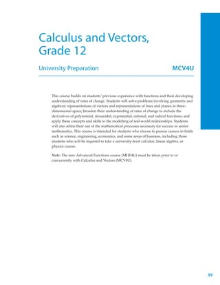 Calculus and Vectors,
Grade 12
University Preparation                                                         MCV4U



    This course builds on students’ previous experience with functions and their developing
    understanding of rates of change. Students will solve problems involving geometric and
    algebraic representations of vectors and representations of lines and planes in three-
    dimensional space; broaden their understanding of rates of change to include the
    derivatives of polynomial, sinusoidal, exponential, rational, and radical functions; and
    apply these concepts and skills to the modelling of real-world relationships. Students
    will also refine their use of the mathematical processes necessary for success in senior
    mathematics. This course is intended for students who choose to pursue careers in fields
    such as science, engineering, economics, and some areas of business, including those
    students who will be required to take a university-level calculus, linear algebra, or
    physics course.

    Note: The new Advanced Functions course (MHF4U) must be taken prior to or
    concurrently with Calculus and Vectors (MCV4U).




                                                                                               99
 