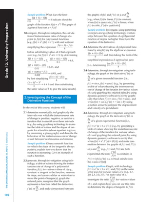 dy
                                                               Sample problem: What does the limit                        the graphs of f(x) and f ’(x) or y and
                                                                                                                                                                    dx
                                                                   f(4 + h) – f(4)
                                                               lim                 = 8 indicate about the                 [e.g., when f(x) is linear, f ’(x) is constant;
                                                               h→0        h                                               when f(x) is quadratic, f ’(x) is linear; when
Grade 12, University Preparation




                                                               graph of the function f(x) = x 2 ? The graph of            f(x) is cubic, f ’(x) is quadratic]
                                                               a general function y = f(x)?
                                                                                                                          Sample problem: Investigate, using patterning
                                                           1.6 compare, through investigation, the calcula-               strategies and graphing technology, relation-
                                                               tion of instantaneous rates of change at a                 ships between the equation of a polynomial
                                                               point (a, f(a)) for polynomial functions                   function of degree no higher than 3 and the
                                                               [e.g., f(x) = x 2, f(x) = x 3 ], with and without          equation of its derivative.
                                                                                                   f(a + h) – f(a)
                                                               simplifying the expression                             2.3 determine the derivatives of polynomial func-
                                                                                                         h
                                                                                                                          tions by simplifying the algebraic expression
                                                               before substituting values of h that approach
                                                                                                                           f(x + h) – f(x)
                                                               zero [e.g., for f(x) = x 2 at x = 3, by determining                         and then taking the limit of the
                                                                                                                                  h
                                                                f(3 + 1) – f(3)          f(3 + 0.1) – f(3)                simplified expression as h approaches zero
                                                                                  = 7,                       = 6.1,
                                                                        1                         0.1
                                                                                                                                             lim f(x + h) – f(x)
                                                                f(3 + 0.01) – f(3)                                        [i.e., determining hlim
                                                                                                                                              →0                 ]
                                                                                      = 6.01, and                                             h→0      h
                                                                        0.01
                                                                f(3 + 0.001) – f(3)
                                                                                                                      2.4 determine, through investigation using tech-
                                                                                       = 6.001, and                       nology, the graph of the derivative f ’(x) or
                                                                        0.001
                                                                                        f(3 + h) – f(3)                   dy
                                                               by first simplifying                       as                  of a given sinusoidal function [i.e.,
                                                                                                 h                        dx
                                                                        2    2
                                                               (3 + h) – 3                                                f(x) = sin x, f(x) = cos x] (e.g., by generating
                                                                               = 6 + h and then substituting
                                                                      h                                                   a table of values showing the instantaneous
                                                               the same values of h to give the same results]             rate of change of the function for various values
                                                                                                                          of x and graphing the ordered pairs; by using
                                                                                                                          dynamic geometry software to verify graphi-
                                                            2. Investigating the Concept of the                           cally that when f(x) = sin x, f ’(x) = cos x, and
                                                               Derivative Function                                        when f(x) = cos x, f ’(x) = – sin x; by using
                                                                                                                          a motion sensor to compare the displacement
                                                           By the end of this course, students will:                      and velocity of a pendulum)
                                                           2.1 determine numerically and graphically the              2.5 determine, through investigation using tech-
                                                               intervals over which the instantaneous rate                nology, the graph of the derivative f ’(x) or
                                                               of change is positive, negative, or zero for a             dy
                                                               function that is smooth over these intervals                    of a given exponential function [i.e.,
                                                                                                                          dx
                                                               (e.g., by using graphing technology to exam-
                                                                                                                          f(x) = a x (a > 0, a ≠ 1)] [e.g., by generating a
                                                               ine the table of values and the slopes of tan-
                                                               gents for a function whose equation is given;              table of values showing the instantaneous rate
                                                               by examining a given graph), and describe the              of change of the function for various values
  THE ONTARIO CURRICULUM, GRADES 11 AND 12 | Mathematics




                                                               behaviour of the instantaneous rate of change              of x and graphing the ordered pairs; by using
                                                               at and between local maxima and minima                     dynamic geometry software to verify that
                                                                                                                                           x
                                                                                                                          when f(x) = a , f ’(x) = kf(x)], and make con-
                                                               Sample problem: Given a smooth function                    nections between the graphs of f(x) and f ’(x)
                                                               for which the slope of the tangent is always                          dy
                                                               positive, explain how you know that the                    or y and       [e.g., f(x) and f ’(x) are both
                                                                                                                                     dx
                                                               function is increasing. Give an example of                                             f ’(x)
                                                                                                                          exponential; the ratio             is constant, or
                                                               such a function.                                                                        f(x)
                                                                                                                          f ’(x) = kf(x); f ’(x) is a vertical stretch from
                                                           2.2 generate, through investigation using tech-
                                                                                                                          the x-axis of f(x)]
                                                               nology, a table of values showing the instan-
                                                               taneous rate of change of a polynomial                     Sample problem: Graph, with technology,
                                                               function, f(x), for various values of x (e.g.,             f(x) = a x (a > 0, a ≠ 1) and f ’(x) on the same
                                                               construct a tangent to the function, measure               set of axes for various values of a (e.g., 1.7,
                                                               its slope, and create a slider or animation to             2.0, 2.3, 3.0, 3.5). For each value of a,
                                                               move the point of tangency), graph the                                              f ’(x)
                                                                                                                          investigate the ratio           for various values
                                                               ordered pairs, recognize that the graph                                              f(x)
                                                               represents a function called the derivative,               of x, and explain how you can use this ratio
                                                                         dy                                               to determine the slopes of tangents to f(x).
                                                               f ’(x) or    , and make connections between
                                                                         dx

102
 