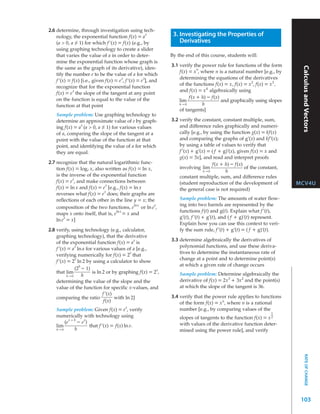 2.6 determine, through investigation using tech-
    nology, the exponential function f(x) = a
                                                      x        3. Investigating the Properties of
    (a > 0, a ≠ 1) for which f ’(x) = f(x) (e.g., by              Derivatives
    using graphing technology to create a slider
    that varies the value of a in order to deter-             By the end of this course, students will:
    mine the exponential function whose graph is
                                                              3.1 verify the power rule for functions of the form




                                                                                                                         Calculus and Vectors
    the same as the graph of its derivative), iden-                        n
                                                                  f(x) = x , where n is a natural number [e.g., by
    tify the number e to be the value of a for which
                                       x            x             determining the equations of the derivatives
    f ’(x) = f(x) [i.e., given f(x) = e , f ’(x) = e ], and
                                                                  of the functions f(x) = x, f(x) = x 2, f(x) = x 3 ,
    recognize that for the exponential function
             x                                                    and f(x) = x 4 algebraically using
    f(x) = e the slope of the tangent at any point
    on the function is equal to the value of the                       f(x + h) – f(x)
                                                                  lim                  and graphically using slopes
    function at that point                                        h→0        h
                                                                  of tangents]
    Sample problem: Use graphing technology to
    determine an approximate value of e by graph-             3.2 verify the constant, constant multiple, sum,
                x                                                 and difference rules graphically and numeri-
    ing f(x) = a (a > 0, a ≠ 1) for various values
    of a, comparing the slope of the tangent at a                 cally [e.g., by using the function g(x) = kf(x)
    point with the value of the function at that                  and comparing the graphs of g’(x) and kf’(x);
    point, and identifying the value of a for which               by using a table of values to verify that
    they are equal.                                               f ’(x) + g’(x) = ( f + g)’(x), given f(x) = x and
                                                                  g(x) = 3x], and read and interpret proofs
2.7 recognize that the natural logarithmic func-                                   f(x + h) – f(x)
    tion f(x) = log e x, also written as f(x) = ln x,             involving lim                     of the constant,
                                                                               h→0        h
    is the inverse of the exponential function                    constant multiple, sum, and difference rules
             x
    f(x) = e , and make connections between                       (student reproduction of the development of           MCV4U
                              x
    f(x) = ln x and f(x) = e [e.g., f(x) = ln x                   the general case is not required)
                             x
    reverses what f(x) = e does; their graphs are
    reflections of each other in the line y = x; the              Sample problem: The amounts of water flow-
                                            lnx       x           ing into two barrels are represented by the
    composition of the two functions, e or ln e ,
                                   lnx                            functions f (t) and g(t). Explain what f ’(t),
    maps x onto itself, that is, e = x and
        x                                                         g’(t), f ’(t) + g’(t), and ( f + g)’(t) represent.
    ln e = x]
                                                                  Explain how you can use this context to veri-
2.8 verify, using technology (e.g., calculator,                   fy the sum rule, f ’(t) + g’(t) = ( f + g)’(t).
    graphing technology), that the derivative
                                             x                3.3 determine algebraically the derivatives of
    of the exponential function f(x) = a is
               x                                                  polynomial functions, and use these deriva-
    f ’(x) = a ln a for various values of a [e.g.,
                                           x                      tives to determine the instantaneous rate of
    verifying numerically for f(x) = 2 that
               x                                                  change at a point and to determine point(s)
    f ’(x) = 2 ln 2 by using a calculator to show
                 h                                                at which a given rate of change occurs
               (2 – 1)                                x
    that lim           is ln 2 or by graphing f(x) = 2 ,          Sample problem: Determine algebraically the
           h→0     h
    determining the value of the slope and the                    derivative of f(x) = 2x 3 + 3x 2 and the point(s)
    value of the function for specific x-values, and              at which the slope of the tangent is 36.
                             f ’(x)
    comparing the ratio             with ln 2]                3.4 verify that the power rule applies to functions
                              f(x)                                of the form f(x) = x n, where n is a rational
                                         x
    Sample problem: Given f(x) = e , verify                       number [e.g., by comparing values of the
                                                                                                                1
    numerically with technology using                             slopes of tangents to the function f(x) = x 2
           x+h
        (e     – e x)                                             with values of the derivative function deter-
    lim               that f ’(x) = f(x) ln e.
    h→0      h                                                    mined using the power rule], and verify
                                                                                                                            RATE OF CHANGE




                                                                                                                         103
 