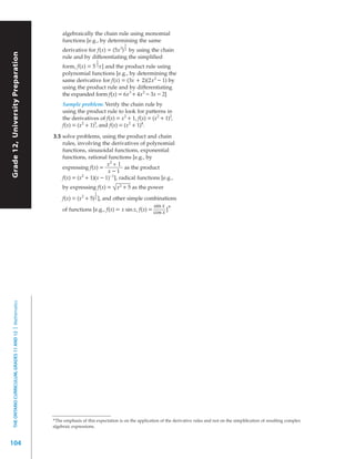 algebraically the chain rule using monomial
                                                                functions [e.g., by determining the same
                                                                                                1
                                                                derivative for f(x) = (5x 3) 3 by using the chain
Grade 12, University Preparation




                                                                rule and by differentiating the simplified
                                                                                    1
                                                                form, f(x) = 5 3 x] and the product rule using
                                                                polynomial functions [e.g., by determining the
                                                                same derivative for f(x) = (3x + 2)(2x 2 – 1) by
                                                                using the product rule and by differentiating
                                                                the expanded form f(x) = 6x 3 + 4x 2 – 3x – 2]
                                                                Sample problem: Verify the chain rule by
                                                                using the product rule to look for patterns in
                                                                the derivatives of f(x) = x 2 + 1, f(x) = (x 2 + 1)2,
                                                                f(x) = (x 2 + 1)3, and f(x) = (x 2 + 1)4.

                                                           3.5 solve problems, using the product and chain
                                                               rules, involving the derivatives of polynomial
                                                               functions, sinusoidal functions, exponential
                                                               functions, rational functions [e.g., by
                                                                                     x2 + 1
                                                               expressing f(x) =              as the product
                                                                                     x–1
                                                               f(x) = (x 2 + 1)(x – 1)– 1], radical functions [e.g.,
                                                                by expressing f(x) = √ x 2 + 5 as the power
                                                                                    1
                                                                f(x) = (x 2 + 5) 2 ], and other simple combinations
                                                                                                           sin x
                                                                of functions [e.g., f(x) = x sin x, f(x) = cos x ]*
  THE ONTARIO CURRICULUM, GRADES 11 AND 12 | Mathematics




                                                           *The emphasis of this expectation is on the application of the derivative rules and not on the simpliﬁcation of resulting complex
                                                           algebraic expressions.


104
 