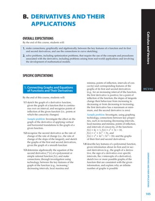 B. DERIVATIVES AND THEIR
   APPLICATIONS




                                                                                                                     Calculus and Vectors
OVERALL EXPECTATIONS
By the end of this course, students will:

1.   make connections, graphically and algebraically, between the key features of a function and its first
     and second derivatives, and use the connections in curve sketching;
2.   solve problems, including optimization problems, that require the use of the concepts and procedures
     associated with the derivative, including problems arising from real-world applications and involving
     the development of mathematical models.




SPECIFIC EXPECTATIONS
                                                               minima, points of inflection, intervals of con-
                                                               cavity) and corresponding features of the
 1. Connecting Graphs and Equations                            graphs of its first and second derivatives           MCV4U
    of Functions and Their Derivatives                         (e.g., for an increasing interval of the function,
                                                               the first derivative is positive; for a point of
By the end of this course, students will:                      inflection of the function, the slopes of tangents
                                                               change their behaviour from increasing to
1.1 sketch the graph of a derivative function,
                                                               decreasing or from decreasing to increasing,
    given the graph of a function that is continu-
                                                               the first derivative has a maximum or mini-
    ous over an interval, and recognize points of
                                                               mum, and the second derivative is zero)
    inflection of the given function (i.e., points at
    which the concavity changes)                               Sample problem: Investigate, using graphing
                                                               technology, connections between key proper-
      Sample problem: Investigate the effect on the
                                                               ties, such as increasing/decreasing intervals,
      graph of the derivative of applying vertical
                                                               local maxima and minima, points of inflection,
      and horizontal translations to the graph of a
                                                               and intervals of concavity, of the functions
      given function.
                                                               f(x) = 4x + 1, f(x) = x 2 + 3x – 10,
1.2 recognize the second derivative as the rate of             f(x) = x 3 + 2x 2 – 3x, and
    change of the rate of change (i.e., the rate of            f(x) = x 4 + 4x 3 – 3x 2 – 18x and the graphs
    change of the slope of the tangent), and sketch            of their first and second derivatives.
    the graphs of the first and second derivatives,
    given the graph of a smooth function
                                                            1.4 describe key features of a polynomial function,
                                                                given information about its first and/or sec-
1.3 determine algebraically the equation of the                 ond derivatives (e.g., the graph of a deriva-
    second derivative f ”(x) of a polynomial or                 tive, the sign of a derivative over specific
                                                                                                                        DERIVATIVES AND THEIR APPLICATIONS



    simple rational function f(x), and make                     intervals, the x-intercepts of a derivative),
    connections, through investigation using                    sketch two or more possible graphs of the
    technology, between the key features of the                 function that are consistent with the given
    graph of the function (e.g., increasing/                    information, and explain why an infinite
    decreasing intervals, local maxima and                      number of graphs is possible




                                                                                                                     105
 