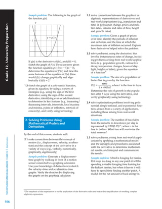 Sample problem: The following is the graph of                     2.2 make connections between the graphical or
                                                                the function g(x).                                                    algebraic representations of derivatives and
                                                                       y                                                              real-world applications (e.g., population and
Grade 12, University Preparation




                                                                                                                                      rates of population change, prices and infla-
                                                                                                                                      tion rates, volume and rates of flow, height
                                                                                                                                      and growth rates)
                                                                                                                                       Sample problem: Given a graph of prices
                                                                                        y = g(x)
                                                                                                                                       over time, identify the periods of inflation
                                                                   2
                                                                                                                                       and deflation, and the time at which the
                                                                                                                                       maximum rate of inflation occurred. Explain
                                                                                                                                       how derivatives helped solve the problem.
                                                                                                        x
                                                                                    2                                             2.3 solve problems, using the derivative, that
                                                                                                                                      involve instantaneous rates of change, includ-
                                                                                                                                      ing problems arising from real-world applica-
                                                                If g(x) is the derivative of f(x), and f(0) = 0,
                                                                                                                                      tions (e.g., population growth, radioactive
                                                                sketch the graph of f(x). If you are now given
                                                                                                                                      decay, temperature changes, hours of day-
                                                                the function equation g(x) = (x – 1)(x – 3),
                                                                                                                                      light, heights of tides), given the equation
                                                                determine the equation of f”(x) and describe
                                                                                                                                      of a function*
                                                                some features of the equation of f(x). How
                                                                would f(x) change graphically and alge-                                Sample problem: The size of a population of
                                                                braically if f(0) = 2?                                                 butterflies is given by the function
                                                                                                                                                  6000
                                                           1.5 sketch the graph of a polynomial function,                              P(t) =               where t is the time in days.
                                                                                                                                               1 + 49(0.6)t
                                                               given its equation, by using a variety of
                                                               strategies (e.g., using the sign of the first                           Determine the rate of growth in the popula-
                                                               derivative; using the sign of the second                                tion after 5 days using the derivative, and
                                                               derivative; identifying even or odd functions)                          verify graphically using technology.
                                                               to determine its key features (e.g., increasing/                   2.4 solve optimization problems involving poly-
                                                               decreasing intervals, intercepts, local maxima                         nomial, simple rational, and exponential func-
                                                               and minima, points of inflection, intervals of                         tions drawn from a variety of applications,
                                                               concavity), and verify using technology                                including those arising from real-world
                                                                                                                                      situations

                                                            2. Solving Problems Using                                                  Sample problem: The number of bus riders
                                                               Mathematical Models and                                                 from the suburbs to downtown per day is
                                                               Derivatives                                                             represented by 1200(1.15)–x, where x is the
                                                                                                                                       fare in dollars. What fare will maximize the
                                                                                                                                       total revenue?
                                                           By the end of this course, students will:
                                                                                                                                  2.5 solve problems arising from real-world appli-
  THE ONTARIO CURRICULUM, GRADES 11 AND 12 | Mathematics




                                                           2.1 make connections between the concept of
                                                                                                                                      cations by applying a mathematical model
                                                               motion (i.e., displacement, velocity, accelera-
                                                                                                                                      and the concepts and procedures associated
                                                               tion) and the concept of the derivative in a
                                                                                                                                      with the derivative to determine mathemati-
                                                               variety of ways (e.g., verbally, numerically,
                                                                                                                                      cal results, and interpret and communicate
                                                               graphically, algebraically)
                                                                                                                                      the results
                                                                Sample problem: Generate a displacement–
                                                                                                                                       Sample problem: A bird is foraging for berries.
                                                                time graph by walking in front of a motion
                                                                                                                                       If it stays too long in any one patch it will be
                                                                sensor connected to a graphing calculator.
                                                                                                                                       spending valuable foraging time looking for
                                                                Use your knowledge of derivatives to sketch
                                                                                                                                       the hidden berries, but when it leaves it will
                                                                the velocity–time and acceleration–time
                                                                                                                                       have to spend time finding another patch. A
                                                                graphs. Verify the sketches by displaying
                                                                                                                                       model for the net amount of food energy in
                                                                the graphs on the graphing calculator.




                                                           *The emphasis of this expectation is on the application of the derivative rules and not on the simpliﬁcation of resulting complex
                                                           algebraic expressions.


106
 