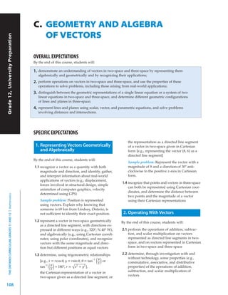 C. GEOMETRY AND ALGEBRA
                                                              OF VECTORS
Grade 12, University Preparation




                                                           OVERALL EXPECTATIONS
                                                           By the end of this course, students will:

                                                           1.   demonstrate an understanding of vectors in two-space and three-space by representing them
                                                                algebraically and geometrically and by recognizing their applications;
                                                           2.   perform operations on vectors in two-space and three-space, and use the properties of these
                                                                operations to solve problems, including those arising from real-world applications;
                                                           3.   distinguish between the geometric representations of a single linear equation or a system of two
                                                                linear equations in two-space and three-space, and determine different geometric configurations
                                                                of lines and planes in three-space;
                                                           4.   represent lines and planes using scalar, vector, and parametric equations, and solve problems
                                                                involving distances and intersections.




                                                           SPECIFIC EXPECTATIONS
                                                                                                                         the representation as a directed line segment
                                                            1. Representing Vectors Geometrically                        of a vector in two-space given in Cartesian
                                                               and Algebraically                                         form [e.g., representing the vector (8, 6) as a
                                                                                                                         directed line segment]
                                                           By the end of this course, students will:
                                                                                                                         Sample problem: Represent the vector with a
                                                           1.1 recognize a vector as a quantity with both                magnitude of 8 and a direction of 30º anti-
                                                               magnitude and direction, and identify, gather,            clockwise to the positive x-axis in Cartesian
                                                               and interpret information about real-world                form.
                                                               applications of vectors (e.g., displacement,
                                                                                                                     1.4 recognize that points and vectors in three-space
                                                               forces involved in structural design, simple
                                                                                                                         can both be represented using Cartesian coor-
                                                               animation of computer graphics, velocity
                                                                                                                         dinates, and determine the distance between
                                                               determined using GPS)
  THE ONTARIO CURRICULUM, GRADES 11 AND 12 | Mathematics




                                                                                                                         two points and the magnitude of a vector
                                                                 Sample problem: Position is represented                 using their Cartesian representations
                                                                 using vectors. Explain why knowing that
                                                                 someone is 69 km from Lindsay, Ontario, is
                                                                 not sufficient to identify their exact position.     2. Operating With Vectors
                                                           1.2 represent a vector in two-space geometrically         By the end of this course, students will:
                                                               as a directed line segment, with directions ex-
                                                               pressed in different ways (e.g., 320º; N 40º W),      2.1 perform the operations of addition, subtrac-
                                                               and algebraically (e.g., using Cartesian coordi-          tion, and scalar multiplication on vectors
                                                               nates; using polar coordinates), and recognize            represented as directed line segments in two-
                                                               vectors with the same magnitude and direc-                space, and on vectors represented in Cartesian
                                                               tion but different positions as equal vectors             form in two-space and three-space

                                                           1.3 determine, using trigonometric relationships          2.2 determine, through investigation with and
                                                                                                     –1 y                without technology, some properties (e.g.,
                                                               [e.g., x = rcos θ, y = rsin θ, θ = tan
                                                                   –1 y
                                                                                                       ( )
                                                                                                        x
                                                                                                          or             commutative, associative, and distributive
                                                               tan    ( )
                                                                       x
                                                                          + 180º, r = √ x + y ],
                                                                                          2     2
                                                                                                                         properties) of the operations of addition,
                                                                                                                         subtraction, and scalar multiplication of
                                                               the Cartesian representation of a vector in
                                                               two-space given as a directed line segment, or            vectors

108
 