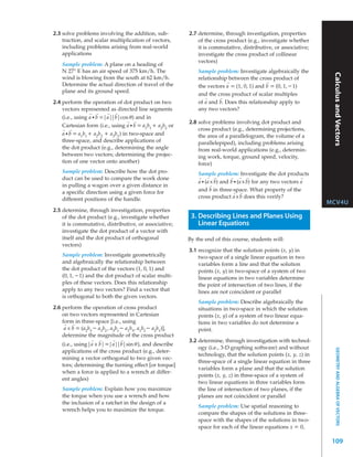 2.3 solve problems involving the addition, sub-            2.7 determine, through investigation, properties
    traction, and scalar multiplication of vectors,            of the cross product (e.g., investigate whether
    including problems arising from real-world                 it is commutative, distributive, or associative;
    applications                                               investigate the cross product of collinear
                                                               vectors)
    Sample problem: A plane on a heading of
    N 27° E has an air speed of 375 km/h. The                  Sample problem: Investigate algebraically the




                                                                                                                    Calculus and Vectors
    wind is blowing from the south at 62 km/h.                 relationship between the cross product of
                                                                           →                 →
    Determine the actual direction of travel of the            the vectors a = (1, 0, 1) and b = (0, 1, – 1)
    plane and its ground speed.
                                                               and the cross product of scalar multiples
                                                                  →     →
2.4 perform the operation of dot product on two                of a and b. Does this relationship apply to
    vectors represented as directed line segments              any two vectors?
                 →   →   →  →
    (i.e., using a • b =|a||b|cos θ ) and in
                                   →  →                    2.8 solve problems involving dot product and
    Cartesian form (i.e., using a • b = a1b1 + a2b2 or
    →   →                                                      cross product (e.g., determining projections,
    a • b = a1b1 + a2b2 + a3b3 ) in two-space and              the area of a parallelogram, the volume of a
    three-space, and describe applications of                  parallelepiped), including problems arising
    the dot product (e.g., determining the angle               from real-world applications (e.g., determin-
    between two vectors; determining the projec-               ing work, torque, ground speed, velocity,
    tion of one vector onto another)                           force)
    Sample problem: Describe how the dot pro-                  Sample problem: Investigate the dot products
    duct can be used to compare the work done                  →    →   →      →    →   →                      →
                                                               a • (a x b) and b • (a x b) for any two vectors a
    in pulling a wagon over a given distance in                      →

    a specific direction using a given force for               and b in three-space. What property of the
                                                                                →    →

    different positions of the handle.                         cross product a x b does this verify?
                                                                                                                   MCV4U
2.5 determine, through investigation, properties
    of the dot product (e.g., investigate whether           3. Describing Lines and Planes Using
    it is commutative, distributive, or associative;           Linear Equations
    investigate the dot product of a vector with
    itself and the dot product of orthogonal               By the end of this course, students will:
    vectors)
                                                           3.1 recognize that the solution points (x, y) in
    Sample problem: Investigate geometrically                  two-space of a single linear equation in two
    and algebraically the relationship between                 variables form a line and that the solution
    the dot product of the vectors (1, 0, 1) and               points (x, y) in two-space of a system of two
    (0, 1, – 1) and the dot product of scalar multi-           linear equations in two variables determine
    ples of these vectors. Does this relationship              the point of intersection of two lines, if the
    apply to any two vectors? Find a vector that               lines are not coincident or parallel
    is orthogonal to both the given vectors.
                                                               Sample problem: Describe algebraically the
2.6 perform the operation of cross product                     situations in two-space in which the solution
    on two vectors represented in Cartesian                    points (x, y) of a system of two linear equa-
    form in three-space [i.e., using                           tions in two variables do not determine a
     →   →
     a x b = (a2b3 – a3b2 , a3b1 – a1b3 , a1b2 – a2b1)],       point.
    determine the magnitude of the cross product
                 →   →     →   →                           3.2 determine, through investigation with technol-
    (i.e., using|a x b| =|a||b|sin θ ), and describe
                                                               ogy (i.e., 3-D graphing software) and without
                                                                                                                       GEOMETRY AND ALGEBRA OF VECTORS


    applications of the cross product (e.g., deter-
                                                               technology, that the solution points (x, y, z) in
    mining a vector orthogonal to two given vec-
                                                               three-space of a single linear equation in three
    tors; determining the turning effect [or torque]
                                                               variables form a plane and that the solution
    when a force is applied to a wrench at differ-
                                                               points (x, y, z) in three-space of a system of
    ent angles)
                                                               two linear equations in three variables form
    Sample problem: Explain how you maximize                   the line of intersection of two planes, if the
    the torque when you use a wrench and how                   planes are not coincident or parallel
    the inclusion of a ratchet in the design of a
                                                               Sample problem: Use spatial reasoning to
    wrench helps you to maximize the torque.
                                                               compare the shapes of the solutions in three-
                                                               space with the shapes of the solutions in two-
                                                               space for each of the linear equations x = 0,

                                                                                                                    109
 