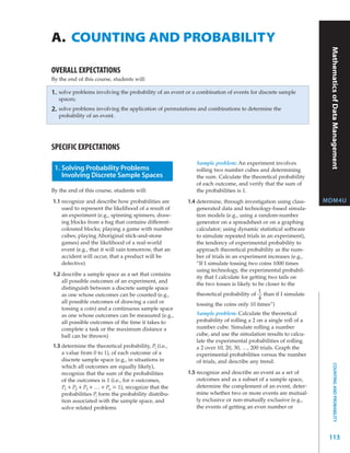 A. COUNTING AND PROBABILITY




                                                                                                                  Mathematics of Data Management
OVERALL EXPECTATIONS
By the end of this course, students will:

1.   solve problems involving the probability of an event or a combination of events for discrete sample
     spaces;
2.   solve problems involving the application of permutations and combinations to determine the
     probability of an event.




SPECIFIC EXPECTATIONS
                                                              Sample problem: An experiment involves
 1. Solving Probability Problems                              rolling two number cubes and determining
    Involving Discrete Sample Spaces                          the sum. Calculate the theoretical probability
                                                              of each outcome, and verify that the sum of
By the end of this course, students will:                     the probabilities is 1.
1.1 recognize and describe how probabilities are          1.4 determine, through investigation using class-      MDM4U
    used to represent the likelihood of a result of           generated data and technology-based simula-
    an experiment (e.g., spinning spinners; draw-             tion models (e.g., using a random-number
    ing blocks from a bag that contains different-            generator on a spreadsheet or on a graphing
    coloured blocks; playing a game with number               calculator; using dynamic statistical software
    cubes; playing Aboriginal stick-and-stone                 to simulate repeated trials in an experiment),
    games) and the likelihood of a real-world                 the tendency of experimental probability to
    event (e.g., that it will rain tomorrow, that an          approach theoretical probability as the num-
    accident will occur, that a product will be               ber of trials in an experiment increases (e.g.,
    defective)                                                “If I simulate tossing two coins 1000 times
                                                              using technology, the experimental probabil-
1.2 describe a sample space as a set that contains
                                                              ity that I calculate for getting two tails on
    all possible outcomes of an experiment, and
                                                              the two tosses is likely to be closer to the
    distinguish between a discrete sample space
                                                                                           1
    as one whose outcomes can be counted (e.g.,               theoretical probability of than if I simulate
                                                                                           4
    all possible outcomes of drawing a card or                tossing the coins only 10 times”)
    tossing a coin) and a continuous sample space
    as one whose outcomes can be measured (e.g.,              Sample problem: Calculate the theoretical
    all possible outcomes of the time it takes to             probability of rolling a 2 on a single roll of a
    complete a task or the maximum distance a                 number cube. Simulate rolling a number
    ball can be thrown)                                       cube, and use the simulation results to calcu-
                                                              late the experimental probabilities of rolling
1.3 determine the theoretical probability, Pi (i.e.,          a 2 over 10, 20, 30, …, 200 trials. Graph the
    a value from 0 to 1), of each outcome of a                experimental probabilities versus the number
    discrete sample space (e.g., in situations in             of trials, and describe any trend.
                                                                                                                       COUNTING AND PROBABILITY




    which all outcomes are equally likely),
    recognize that the sum of the probabilities           1.5 recognize and describe an event as a set of
    of the outcomes is 1 (i.e., for n outcomes,               outcomes and as a subset of a sample space,
    P1 + P2 + P3 + … + Pn = 1), recognize that the            determine the complement of an event, deter-
    probabilities Pi form the probability distribu-           mine whether two or more events are mutual-
    tion associated with the sample space, and                ly exclusive or non-mutually exclusive (e.g.,
    solve related problems                                    the events of getting an even number or




                                                                                                                  113
 