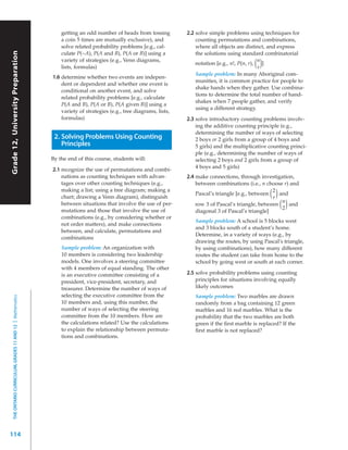 getting an odd number of heads from tossing          2.2 solve simple problems using techniques for
                                                               a coin 5 times are mutually exclusive), and              counting permutations and combinations,
                                                               solve related probability problems [e.g., cal-           where all objects are distinct, and express
Grade 12, University Preparation




                                                               culate P(~A), P(A and B), P(A or B)] using a             the solutions using standard combinatorial
                                                               variety of strategies (e.g., Venn diagrams,                                           n
                                                               lists, formulas)                                                                  ()
                                                                                                                        notation [e.g., n!, P(n, r),
                                                                                                                                                     r
                                                                                                                                                       ]
                                                                                                                        Sample problem: In many Aboriginal com-
                                                           1.6 determine whether two events are indepen-
                                                                                                                        munities, it is common practice for people to
                                                               dent or dependent and whether one event is
                                                                                                                        shake hands when they gather. Use combina-
                                                               conditional on another event, and solve
                                                                                                                        tions to determine the total number of hand-
                                                               related probability problems [e.g., calculate
                                                                                                                        shakes when 7 people gather, and verify
                                                               P(A and B), P(A or B), P(A given B)] using a
                                                                                                                        using a different strategy.
                                                               variety of strategies (e.g., tree diagrams, lists,
                                                               formulas)                                            2.3 solve introductory counting problems involv-
                                                                                                                        ing the additive counting principle (e.g.,
                                                                                                                        determining the number of ways of selecting
                                                            2. Solving Problems Using Counting                          2 boys or 2 girls from a group of 4 boys and
                                                               Principles                                               5 girls) and the multiplicative counting princi-
                                                                                                                        ple (e.g., determining the number of ways of
                                                           By the end of this course, students will:                    selecting 2 boys and 2 girls from a group of
                                                                                                                        4 boys and 5 girls)
                                                           2.1 recognize the use of permutations and combi-
                                                               nations as counting techniques with advan-           2.4 make connections, through investigation,
                                                               tages over other counting techniques (e.g.,              between combinations (i.e., n choose r) and
                                                               making a list; using a tree diagram; making a                                             2
                                                               chart; drawing a Venn diagram), distinguish
                                                                                                                        Pascal’s triangle [e.g., between()
                                                                                                                                                         r
                                                                                                                                                            and
                                                                                                                                                             n
                                                               between situations that involve the use of per-
                                                               mutations and those that involve the use of
                                                                                                                        row 3 of Pascal’s triangle, between  ()
                                                                                                                                                             2
                                                                                                                                                                and
                                                                                                                        diagonal 3 of Pascal’s triangle]
                                                               combinations (e.g., by considering whether or
                                                                                                                       Sample problem: A school is 5 blocks west
                                                               not order matters), and make connections
                                                                                                                       and 3 blocks south of a student’s home.
                                                               between, and calculate, permutations and
                                                                                                                       Determine, in a variety of ways (e.g., by
                                                               combinations
                                                                                                                       drawing the routes, by using Pascal’s triangle,
                                                               Sample problem: An organization with                    by using combinations), how many different
                                                               10 members is considering two leadership                routes the student can take from home to the
                                                               models. One involves a steering committee               school by going west or south at each corner.
                                                               with 4 members of equal standing. The other
                                                               is an executive committee consisting of a            2.5 solve probability problems using counting
                                                               president, vice-president, secretary, and                principles for situations involving equally
                                                               treasurer. Determine the number of ways of               likely outcomes
                                                               selecting the executive committee from the              Sample problem: Two marbles are drawn
  THE ONTARIO CURRICULUM, GRADES 11 AND 12 | Mathematics




                                                               10 members and, using this number, the                  randomly from a bag containing 12 green
                                                               number of ways of selecting the steering                marbles and 16 red marbles. What is the
                                                               committee from the 10 members. How are                  probability that the two marbles are both
                                                               the calculations related? Use the calculations          green if the ﬁrst marble is replaced? If the
                                                               to explain the relationship between permuta-            ﬁrst marble is not replaced?
                                                               tions and combinations.




114
 