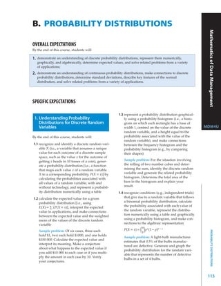 B. PROBABILITY DISTRIBUTIONS




                                                                                                                   Mathematics Functions
OVERALL EXPECTATIONS
By the end of this course, students will:

1.   demonstrate an understanding of discrete probability distributions, represent them numerically,




                                                                                                                               of Data Management
     graphically, and algebraically, determine expected values, and solve related problems from a variety
     of applications;
2.   demonstrate an understanding of continuous probability distributions, make connections to discrete
     probability distributions, determine standard deviations, describe key features of the normal
     distribution, and solve related problems from a variety of applications.




SPECIFIC EXPECTATIONS

                                                           1.3 represent a probability distribution graphical-
 1. Understanding Probability                                  ly using a probability histogram (i.e., a histo-
    Distributions for Discrete Random                          gram on which each rectangle has a base of
    Variables                                                  width 1, centred on the value of the discrete      MDM4U
                                                               random variable, and a height equal to the
By the end of this course, students will:                      probability associated with the value of the
                                                               random variable), and make connections
1.1 recognize and identify a discrete random vari-             between the frequency histogram and the
    able X (i.e., a variable that assumes a unique             probability histogram (e.g., by comparing
    value for each outcome of a discrete sample                their shapes)
    space, such as the value x for the outcome of
    getting x heads in 10 tosses of a coin), gener-           Sample problem: For the situation involving
    ate a probability distribution [i.e., a function          the rolling of two number cubes and deter-
    that maps each value x of a random variable               mining the sum, identify the discrete random
    X to a corresponding probability, P(X = x)] by            variable and generate the related probability
    calculating the probabilities associated with             histogram. Determine the total area of the
    all values of a random variable, with and                 bars in the histogram and explain your
    without technology, and represent a probabil-             result.
    ity distribution numerically using a table             1.4 recognize conditions (e.g., independent trials)
1.2 calculate the expected value for a given                   that give rise to a random variable that follows
    probability distribution [i.e., using                      a binomial probability distribution, calculate
    E(X) = ∑ xP(X = x)], interpret the expected                the probability associated with each value of
    value in applications, and make connections                the random variable, represent the distribu-
    between the expected value and the weighted                tion numerically using a table and graphically
    mean of the values of the discrete random                  using a probability histogram, and make con-
    variable                                                   nections to the algebraic representation
                                                                            n x
      Sample problem: Of six cases, three each                 P(X = x) = ()   p (1 – p)n – x
                                                                                                                          PROBABILITY DISTRIBUTIONS




                                                                            x
      hold $1, two each hold $1000, and one holds
                                                               Sample problem: A light-bulb manufacturer
      $100 000. Calculate the expected value and
                                                               estimates that 0.5% of the bulbs manufac-
      interpret its meaning. Make a conjecture
                                                               tured are defective. Generate and graph the
      about what happens to the expected value if
                                                               probability distribution for the random vari-
      you add $10 000 to each case or if you multi-
                                                               able that represents the number of defective
      ply the amount in each case by 10. Verify
                                                               bulbs in a set of 4 bulbs.
      your conjectures.



                                                                                                                   115
 