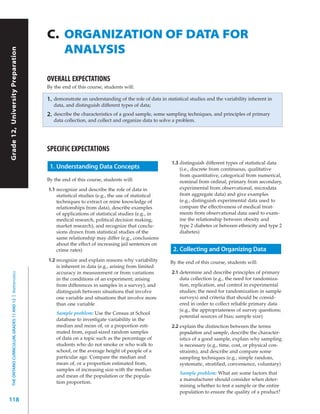 C. ORGANIZATION OF DATA FOR
                                                              ANALYSIS
Grade 12, University Preparation




                                                           OVERALL EXPECTATIONS
                                                           By the end of this course, students will:

                                                           1.   demonstrate an understanding of the role of data in statistical studies and the variability inherent in
                                                                data, and distinguish different types of data;
                                                           2.   describe the characteristics of a good sample, some sampling techniques, and principles of primary
                                                                data collection, and collect and organize data to solve a problem.




                                                           SPECIFIC EXPECTATIONS
                                                                                                                       1.3 distinguish different types of statistical data
                                                            1. Understanding Data Concepts                                 (i.e., discrete from continuous, qualitative
                                                                                                                           from quantitative, categorical from numerical,
                                                           By the end of this course, students will:                       nominal from ordinal, primary from secondary,
                                                           1.1 recognize and describe the role of data in                  experimental from observational, microdata
                                                               statistical studies (e.g., the use of statistical           from aggregate data) and give examples
                                                               techniques to extract or mine knowledge of                  (e.g., distinguish experimental data used to
                                                               relationships from data), describe examples                 compare the effectiveness of medical treat-
                                                               of applications of statistical studies (e.g., in            ments from observational data used to exam-
                                                               medical research, political decision making,                ine the relationship between obesity and
                                                               market research), and recognize that conclu-                type 2 diabetes or between ethnicity and type 2
                                                               sions drawn from statistical studies of the                 diabetes)
                                                               same relationship may differ (e.g., conclusions
                                                               about the effect of increasing jail sentences on
                                                               crime rates)                                             2. Collecting and Organizing Data
                                                           1.2 recognize and explain reasons why variability           By the end of this course, students will:
                                                               is inherent in data (e.g., arising from limited
                                                               accuracy in measurement or from variations              2.1 determine and describe principles of primary
  THE ONTARIO CURRICULUM, GRADES 11 AND 12 | Mathematics




                                                               in the conditions of an experiment; arising                 data collection (e.g., the need for randomiza-
                                                               from differences in samples in a survey), and               tion, replication, and control in experimental
                                                               distinguish between situations that involve                 studies; the need for randomization in sample
                                                               one variable and situations that involve more               surveys) and criteria that should be consid-
                                                               than one variable                                           ered in order to collect reliable primary data
                                                                                                                           (e.g., the appropriateness of survey questions;
                                                                 Sample problem: Use the Census at School
                                                                                                                           potential sources of bias; sample size)
                                                                 database to investigate variability in the
                                                                 median and mean of, or a proportion esti-             2.2 explain the distinction between the terms
                                                                 mated from, equal-sized random samples                    population and sample, describe the character-
                                                                 of data on a topic such as the percentage of              istics of a good sample, explain why sampling
                                                                 students who do not smoke or who walk to                  is necessary (e.g., time, cost, or physical con-
                                                                 school, or the average height of people of a              straints), and describe and compare some
                                                                 particular age. Compare the median and                    sampling techniques (e.g., simple random,
                                                                 mean of, or a proportion estimated from,                  systematic, stratified, convenience, voluntary)
                                                                 samples of increasing size with the median
                                                                                                                           Sample problem: What are some factors that
                                                                 and mean of the population or the popula-
                                                                                                                           a manufacturer should consider when deter-
                                                                 tion proportion.
                                                                                                                           mining whether to test a sample or the entire
                                                                                                                           population to ensure the quality of a product?
118
 