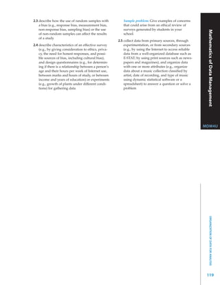 2.3 describe how the use of random samples with            Sample problem: Give examples of concerns
    a bias (e.g., response bias, measurement bias,         that could arise from an ethical review of
    non-response bias, sampling bias) or the use           surveys generated by students in your




                                                                                                               Mathematics Functions
    of non-random samples can affect the results           school.
    of a study
                                                        2.5 collect data from primary sources, through
2.4 describe characteristics of an effective survey         experimentation, or from secondary sources
    (e.g., by giving consideration to ethics, priva-        (e.g., by using the Internet to access reliable
    cy, the need for honest responses, and possi-           data from a well-organized database such as
    ble sources of bias, including cultural bias),          E-STAT; by using print sources such as news-




                                                                                                                           of Data Management
    and design questionnaires (e.g., for determin-          papers and magazines), and organize data
    ing if there is a relationship between a person’s       with one or more attributes (e.g., organize
    age and their hours per week of Internet use,           data about a music collection classified by
    between marks and hours of study, or between            artist, date of recording, and type of music
    income and years of education) or experiments           using dynamic statistical software or a
    (e.g., growth of plants under different condi-          spreadsheet) to answer a question or solve a
    tions) for gathering data                               problem




                                                                                                              MDM4U




                                                                                                                      ORGANIZATION OF DATA FOR ANALYSIS




                                                                                                               119
 