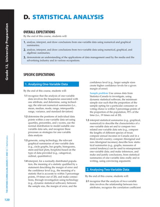 D. STATISTICAL ANALYSIS
Grade 12, University Preparation




                                                           OVERALL EXPECTATIONS
                                                           By the end of this course, students will:

                                                           1.   analyse, interpret, and draw conclusions from one-variable data using numerical and graphical
                                                                summaries;
                                                           2.   analyse, interpret, and draw conclusions from two-variable data using numerical, graphical, and
                                                                algebraic summaries;
                                                           3.   demonstrate an understanding of the applications of data management used by the media and the
                                                                advertising industry and in various occupations.




                                                           SPECIFIC EXPECTATIONS
                                                                                                                        confidence level (e.g., larger sample sizes
                                                            1. Analysing One-Variable Data                              create higher confidence levels for a given
                                                                                                                        margin of error)
                                                           By the end of this course, students will:
                                                                                                                        Sample problem: Use census data from
                                                           1.1 recognize that the analysis of one-variable              Statistics Canada to investigate, using
                                                               data involves the frequencies associated with            dynamic statistical software, the minimum
                                                               one attribute, and determine, using technol-             sample size such that the proportion of the
                                                               ogy, the relevant numerical summaries (i.e.,             sample opting for a particular consumer or
                                                               mean, median, mode, range, interquartile                 voting choice is within 3 percentage points of
                                                               range, variance, and standard deviation)                 the proportion of the population, 95% of the
                                                                                                                        time (i.e., 19 times out of 20).
                                                           1.2 determine the positions of individual data
                                                               points within a one-variable data set using           1.5 interpret statistical summaries (e.g., graphical,
                                                               quartiles, percentiles, and z-scores, use the             numerical) to describe the characteristics of a
                                                               normal distribution to model suitable one-                one-variable data set and to compare two
                                                               variable data sets, and recognize these                   related one-variable data sets (e.g., compare
                                                               processes as strategies for one-variable                  the lengths of different species of trout;
                                                               data analysis                                             compare annual incomes in Canada and in a
  THE ONTARIO CURRICULUM, GRADES 11 AND 12 | Mathematics




                                                                                                                         third-world country; compare Aboriginal and
                                                           1.3 generate, using technology, the relevant
                                                                                                                         non-Aboriginal incomes); describe how statis-
                                                               graphical summaries of one-variable data
                                                                                                                         tical summaries (e.g., graphs, measures of
                                                               (e.g., circle graphs, bar graphs, histograms,
                                                                                                                         central tendency) can be used to misrepresent
                                                               stem-and-leaf plots, boxplots) based on the
                                                                                                                         one-variable data; and make inferences, and
                                                               type of data provided (e.g., categorical,
                                                                                                                         make and justify conclusions, from statistical
                                                               ordinal, quantitative)
                                                                                                                         summaries of one-variable data orally and in
                                                           1.4 interpret, for a normally distributed popula-             writing, using convincing arguments
                                                               tion, the meaning of a statistic qualified by a
                                                               statement describing the margin of error and
                                                               the confidence level (e.g., the meaning of a          2. Analysing Two-Variable Data
                                                               statistic that is accurate to within 3 percentage
                                                               points, 19 times out of 20), and make connec-        By the end of this course, students will:
                                                               tions, through investigation using technology
                                                                                                                     2.1 recognize that the analysis of two-variable
                                                               (e.g., dynamic statistical software), between
                                                                                                                         data involves the relationship between two
                                                               the sample size, the margin of error, and the
                                                                                                                         attributes, recognize the correlation coefficient




120
 