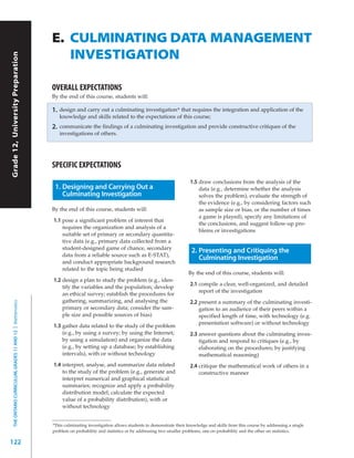 E. CULMINATING DATA MANAGEMENT
                                                              INVESTIGATION
Grade 12, University Preparation




                                                           OVERALL EXPECTATIONS
                                                           By the end of this course, students will:

                                                           1.   design and carry out a culminating investigation* that requires the integration and application of the
                                                                knowledge and skills related to the expectations of this course;
                                                           2.   communicate the findings of a culminating investigation and provide constructive critiques of the
                                                                investigations of others.




                                                           SPECIFIC EXPECTATIONS
                                                                                                                                 1.5 draw conclusions from the analysis of the
                                                            1. Designing and Carrying Out a                                          data (e.g., determine whether the analysis
                                                               Culminating Investigation                                             solves the problem), evaluate the strength of
                                                                                                                                     the evidence (e.g., by considering factors such
                                                           By the end of this course, students will:                                 as sample size or bias, or the number of times
                                                                                                                                     a game is played), specify any limitations of
                                                           1.1 pose a significant problem of interest that
                                                                                                                                     the conclusions, and suggest follow-up pro-
                                                               requires the organization and analysis of a
                                                                                                                                     blems or investigations
                                                               suitable set of primary or secondary quantita-
                                                               tive data (e.g., primary data collected from a
                                                               student-designed game of chance, secondary
                                                                                                                                  2. Presenting and Critiquing the
                                                               data from a reliable source such as E-STAT),
                                                                                                                                     Culminating Investigation
                                                               and conduct appropriate background research
                                                               related to the topic being studied
                                                                                                                                By the end of this course, students will:
                                                           1.2 design a plan to study the problem (e.g., iden-
                                                                                                                                 2.1 compile a clear, well-organized, and detailed
                                                               tify the variables and the population; develop
                                                                                                                                     report of the investigation
                                                               an ethical survey; establish the procedures for
                                                               gathering, summarizing, and analysing the                         2.2 present a summary of the culminating investi-
  THE ONTARIO CURRICULUM, GRADES 11 AND 12 | Mathematics




                                                               primary or secondary data; consider the sam-                          gation to an audience of their peers within a
                                                               ple size and possible sources of bias)                                specified length of time, with technology (e.g.
                                                                                                                                     presentation software) or without technology
                                                           1.3 gather data related to the study of the problem
                                                               (e.g., by using a survey; by using the Internet;                  2.3 answer questions about the culminating inves-
                                                               by using a simulation) and organize the data                          tigation and respond to critiques (e.g., by
                                                               (e.g., by setting up a database; by establishing                      elaborating on the procedures; by justifying
                                                               intervals), with or without technology                                mathematical reasoning)
                                                           1.4 interpret, analyse, and summarize data related                    2.4 critique the mathematical work of others in a
                                                               to the study of the problem (e.g., generate and                       constructive manner
                                                               interpret numerical and graphical statistical
                                                               summaries; recognize and apply a probability
                                                               distribution model; calculate the expected
                                                               value of a probability distribution), with or
                                                               without technology


                                                           *This culminating investigation allows students to demonstrate their knowledge and skills from this course by addressing a single
                                                           problem on probability and statistics or by addressing two smaller problems, one on probability and the other on statistics.

122
 