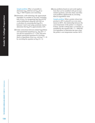 Sample problem: Why is it possible to              2.6 pose problems based on real-world applica-
                                                              determine log10(100) but not log10(0) or               tions that can be modelled with given expo-
                                                              log10 (– 100)? Explain your reasoning.                 nential equations, and solve these and other
                                                                                                                     such problems algebraically by rewriting
                                                           2.4 determine, with technology, the approximate
Grade 12, College Preparation




                                                                                                                     them in logarithmic form
                                                               logarithm of a number to any base, including
                                                               base 10 [e.g., by recognizing that log10(0.372)      Sample problem: When a potato whose tem-
                                                               can be determined using the LOG key on               perature is 20°C is placed in an oven main-
                                                               a calculator; by reasoning that log 3 29 is          tained at 200°C, the relationship between the
                                                               between 3 and 4 and using systematic trial to        core temperature of the potato T, in degrees
                                                               determine that log 329 is approximately 3.07]        Celsius, and the cooking time t, in minutes, is
                                                                                                                    modelled by the equation 200 – T = 180(0.96)t .
                                                           2.5 make connections between related logarithmic         Use logarithms to determine the time when
                                                               and exponential equations (e.g., log 5 125 = 3       the potato’s core temperature reaches 160°C.
                                                               can also be expressed as 5 3 = 125), and solve
                                                               simple exponential equations by rewriting
                                                               them in logarithmic form (e.g., solving 3x = 10
                                                               by rewriting the equation as log 3 10 = x)
  THE ONTARIO CURRICULUM, GRADES 11 AND 12 | Mathematics




126
 