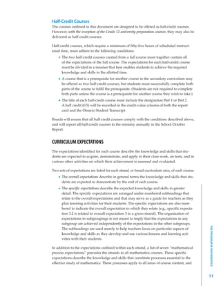 Half-Credit Courses
The courses outlined in this document are designed to be offered as full-credit courses.
However, with the exception of the Grade 12 university preparation courses, they may also be
delivered as half-credit courses.

Half-credit courses, which require a minimum of fifty-five hours of scheduled instruct-
ional time, must adhere to the following conditions:
      The two half-credit courses created from a full course must together contain all
      of the expectations of the full course. The expectations for each half-credit course
      must be divided in a manner that best enables students to achieve the required
      knowledge and skills in the allotted time.
      A course that is a prerequisite for another course in the secondary curriculum may
      be offered as two half-credit courses, but students must successfully complete both
      parts of the course to fulfil the prerequisite. (Students are not required to complete
      both parts unless the course is a prerequisite for another course they wish to take.)
      The title of each half-credit course must include the designation Part 1 or Part 2.
      A half credit (0.5) will be recorded in the credit-value column of both the report
      card and the Ontario Student Transcript.

Boards will ensure that all half-credit courses comply with the conditions described above,
and will report all half-credit courses to the ministry annually in the School October
Report.


CURRICULUM EXPECTATIONS
The expectations identified for each course describe the knowledge and skills that stu-
dents are expected to acquire, demonstrate, and apply in their class work, on tests, and in
various other activities on which their achievement is assessed and evaluated.

Two sets of expectations are listed for each strand, or broad curriculum area, of each course.
      The overall expectations describe in general terms the knowledge and skills that stu-
      dents are expected to demonstrate by the end of each course.
      The specific expectations describe the expected knowledge and skills in greater
      detail. The specific expectations are arranged under numbered subheadings that
      relate to the overall expectations and that may serve as a guide for teachers as they
      plan learning activities for their students. The specific expectations are also num-
      bered to indicate the overall expectation to which they relate (e.g., specific expecta-
      tion 3.2 is related to overall expectation 3 in a given strand). The organization of
      expectations in subgroupings is not meant to imply that the expectations in any
      subgroup are achieved independently of the expectations in the other subgroups.
                                                                                                 THE PROGRAM IN MATHEMATICS




      The subheadings are used merely to help teachers focus on particular aspects of
      knowledge and skills as they develop and use various lessons and learning acti-
      vities with their students.

In addition to the expectations outlined within each strand, a list of seven “mathematical
process expectations” precedes the strands in all mathematics courses. These specific
expectations describe the knowledge and skills that constitute processes essential to the
effective study of mathematics. These processes apply to all areas of course content, and


                                                                                                 11
 