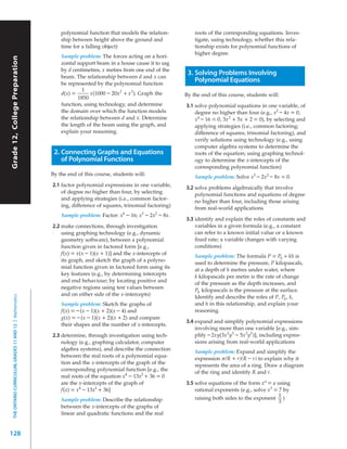 polynomial function that models the relation-          roots of the corresponding equations. Inves-
                                                               ship between height above the ground and               tigate, using technology, whether this rela-
                                                               time for a falling object)                             tionship exists for polynomial functions of
                                                                                                                      higher degree.
                                                               Sample problem: The forces acting on a hori-
Grade 12, College Preparation




                                                               zontal support beam in a house cause it to sag
                                                               by d centimetres, x metres from one end of the
                                                               beam. The relationship between d and x can
                                                                                                                   3. Solving Problems Involving
                                                               be represented by the polynomial function
                                                                                                                      Polynomial Equations
                                                                         1
                                                               d(x) =       x(1000 – 20x 2 + x 3 ). Graph the     By the end of this course, students will:
                                                                       1850
                                                               function, using technology, and determine          3.1 solve polynomial equations in one variable, of
                                                               the domain over which the function models              degree no higher than four (e.g., x2 – 4x = 0,
                                                               the relationship between d and x. Determine            x4 – 16 = 0, 3x 2 + 5x + 2 = 0), by selecting and
                                                               the length of the beam using the graph, and            applying strategies (i.e., common factoring;
                                                               explain your reasoning.                                difference of squares; trinomial factoring), and
                                                                                                                      verify solutions using technology (e.g., using
                                                                                                                      computer algebra systems to determine the
                                                            2. Connecting Graphs and Equations                        roots of the equation; using graphing technol-
                                                               of Polynomial Functions                                ogy to determine the x-intercepts of the
                                                                                                                      corresponding polynomial function)
                                                           By the end of this course, students will:
                                                                                                                      Sample problem: Solve x3 – 2x2 – 8x = 0.
                                                           2.1 factor polynomial expressions in one variable,     3.2 solve problems algebraically that involve
                                                               of degree no higher than four, by selecting
                                                                                                                      polynomial functions and equations of degree
                                                               and applying strategies (i.e., common factor-
                                                                                                                      no higher than four, including those arising
                                                               ing, difference of squares, trinomial factoring)
                                                                                                                      from real-world applications
                                                               Sample problem: Factor: x4 – 16; x3 – 2x2 – 8x.
                                                                                                                  3.3 identify and explain the roles of constants and
                                                           2.2 make connections, through investigation                variables in a given formula (e.g., a constant
                                                               using graphing technology (e.g., dynamic               can refer to a known initial value or a known
                                                               geometry software), between a polynomial               ﬁxed rate; a variable changes with varying
                                                               function given in factored form [e.g.,                 conditions)
                                                               f(x) = x(x – 1)(x + 1)] and the x-intercepts of
                                                                                                                      Sample problem: The formula P = P0 + kh is
                                                               its graph, and sketch the graph of a polyno-
                                                                                                                      used to determine the pressure, P kilopascals,
                                                               mial function given in factored form using its
                                                                                                                      at a depth of h metres under water, where
                                                               key features (e.g., by determining intercepts
                                                                                                                      k kilopascals per metre is the rate of change
                                                               and end behaviour; by locating positive and
                                                                                                                      of the pressure as the depth increases, and
                                                               negative regions using test values between
                                                                                                                      P0 kilopascals is the pressure at the surface.
                                                               and on either side of the x-intercepts)
  THE ONTARIO CURRICULUM, GRADES 11 AND 12 | Mathematics




                                                                                                                      Identify and describe the roles of P, P0 , k,
                                                               Sample problem: Sketch the graphs of                   and h in this relationship, and explain your
                                                               f(x) = – (x – 1)(x + 2)(x – 4) and                     reasoning.
                                                               g(x) = – (x – 1)(x + 2)(x + 2) and compare
                                                                                                                  3.4 expand and simplify polynomial expressions
                                                               their shapes and the number of x-intercepts.
                                                                                                                      involving more than one variable [e.g., sim-
                                                           2.3 determine, through investigation using tech-           plify – 2xy(3x 2 y3 – 5x 3 y2 )], including expres-
                                                               nology (e.g., graphing calculator, computer            sions arising from real-world applications
                                                               algebra systems), and describe the connection
                                                                                                                      Sample problem: Expand and simplify the
                                                               between the real roots of a polynomial equa-
                                                                                                                      expression π(R + r)(R – r) to explain why it
                                                               tion and the x-intercepts of the graph of the
                                                                                                                      represents the area of a ring. Draw a diagram
                                                               corresponding polynomial function [e.g., the
                                                                                                                      of the ring and identify R and r.
                                                               real roots of the equation x4 – 13x2 + 36 = 0
                                                               are the x-intercepts of the graph of               3.5 solve equations of the form x n = a using
                                                               f(x) = x4 – 13x2 + 36]                                 rational exponents (e.g., solve x 3 = 7 by
                                                                                                                                                            1
                                                               Sample problem: Describe the relationship              raising both sides to the exponent )
                                                                                                                                                            3
                                                               between the x-intercepts of the graphs of
                                                               linear and quadratic functions and the real


128
 