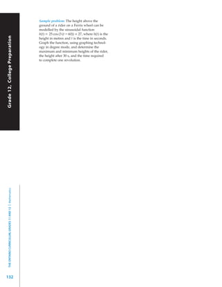 Sample problem: The height above the
                                                           ground of a rider on a Ferris wheel can be
                                                           modelled by the sinusoidal function
                                                           h(t) = 25 cos (3 (t – 60)) + 27, where h(t) is the
Grade 12, College Preparation




                                                           height in metres and t is the time in seconds.
                                                           Graph the function, using graphing technol-
                                                           ogy in degree mode, and determine the
                                                           maximum and minimum heights of the rider,
                                                           the height after 30 s, and the time required
                                                           to complete one revolution.
  THE ONTARIO CURRICULUM, GRADES 11 AND 12 | Mathematics




132
 