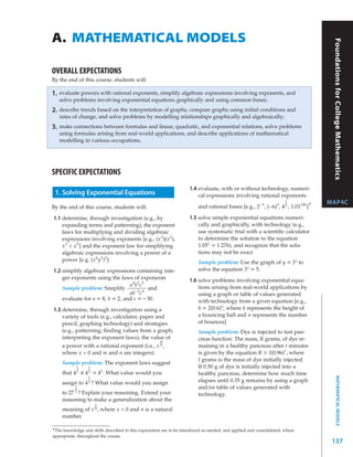 A. MATHEMATICAL MODELS




                                                                                                                                       Foundations for College Mathematics
OVERALL EXPECTATIONS
By the end of this course, students will:

1.   evaluate powers with rational exponents, simplify algebraic expressions involving exponents, and
     solve problems involving exponential equations graphically and using common bases;
2.   describe trends based on the interpretation of graphs, compare graphs using initial conditions and
     rates of change, and solve problems by modelling relationships graphically and algebraically;
3.   make connections between formulas and linear, quadratic, and exponential relations, solve problems
     using formulas arising from real-world applications, and describe applications of mathematical
     modelling in various occupations.




SPECIFIC EXPECTATIONS
                                                                     1.4 evaluate, with or without technology, numeri-
 1. Solving Exponential Equations                                        cal expressions involving rational exponents
                                                                                                                      1
                                                                                                                                      MAP4C
By the end of this course, students will:                                 and rational bases [e.g., 2 –3 , (–6)3 , 4 2 , 1.01120 ]*

1.1 determine, through investigation (e.g., by                       1.5 solve simple exponential equations numeri-
    expanding terms and patterning), the exponent                        cally and graphically, with technology (e.g.,
    laws for multiplying and dividing algebraic                          use systematic trial with a scientiﬁc calculator
    expressions involving exponents [e.g., (x 3 )(x 2 ),                 to determine the solution to the equation
    x 3 ÷ x 5 ] and the exponent law for simplifying                     1.05x = 1.276), and recognize that the solu-
    algebraic expressions involving a power of a                         tions may not be exact
    power [e.g. (x 6 y 3 )2 ]                                             Sample problem: Use the graph of y = 3 x to
1.2 simplify algebraic expressions containing inte-                       solve the equation 3 x = 5.
    ger exponents using the laws of exponents                        1.6 solve problems involving exponential equa-
                                 a2b5c5                                  tions arising from real-world applications by
    Sample problem: Simplify                and
                                 ab – 3 c 4                              using a graph or table of values generated
    evaluate for a = 8, b = 2, and c = – 30.                             with technology from a given equation [e.g.,
1.3 determine, through investigation using a                             h = 2(0.6) n, where h represents the height of
    variety of tools (e.g., calculator, paper and                        a bouncing ball and n represents the number
    pencil, graphing technology) and strategies                          of bounces]
    (e.g., patterning; ﬁnding values from a graph;                        Sample problem: Dye is injected to test pan-
    interpreting the exponent laws), the value of                         creas function. The mass, R grams, of dye re-
                                                m
    a power with a rational exponent (i.e., x n ,                         maining in a healthy pancreas after t minutes
    where x > 0 and m and n are integers)                                 is given by the equation R = I(0.96) t , where
                                                                          I grams is the mass of dye initially injected.
      Sample problem: The exponent laws suggest
             1     1                                                      If 0.50 g of dye is initially injected into a
      that 4 2 x 4 2   = 41. What value would you                         healthy pancreas, determine how much time
                                                                                                                                             MATHEMATICAL MODELS




                   1
      assign to   42   ? What value would you assign                      elapses until 0.35 g remains by using a graph
            1                                                             and/or table of values generated with
            3
      to 27 ? Explain your reasoning. Extend your                         technology.
      reasoning to make a generalization about the
                        1
      meaning of x n , where x > 0 and n is a natural
      number.

*The knowledge and skills described in this expectation are to be introduced as needed, and applied and consolidated, where
appropriate, throughout the course.
                                                                                                                                       137
 