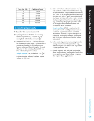 Years after 1955      Population of Geese   3.3 make connections between formulas and lin-
                                                       ear, quadratic, and exponential functions [e.g.,




                                                                                                           Foundations for College Mathematics
               0                    5 000
                                                       recognize that the compound interest formula,
              10                   12 000              A = P(1 + i) n , is an example of an exponential
              20                   26 000              function A(n) when P and i are constant, and
              30                   62 000              of a linear function A(P) when i and n are con-
              40                  142 000              stant], using a variety of tools and strategies
                                                       (e.g., comparing the graphs generated with
              50                  260 000              technology when different variables in a
                                                       formula are set as constants)
 3. Modelling Algebraically                           Sample problem: Which variable(s) in the
                                                      formula V = π r 2 h would you need to set as
By the end of this course, students will:             a constant to generate a linear equation?
                                                      A quadratic equation? Explain why you can
3.1 solve equations of the form x n = a using         expect the relationship between the volume
    rational exponents (e.g., solve x3 = 7 by         and the height to be linear when the radius
                                         1
    raising both sides to the exponent )              is constant.
                                         3
3.2 determine the value of a variable of degree    3.4 solve multi-step problems requiring formulas
    no higher than three, using a formula drawn        arising from real-world applications (e.g.,
    from an application, by ﬁrst substituting          determining the cost of two coats of paint for
    known values and then solving for the vari-        a large cylindrical tank)
    able, and by ﬁrst isolating the variable and
    then substituting known values                 3.5 gather, interpret, and describe information
                                             4         about applications of mathematical modelling
    Sample problem: Use the formula V = π r 3          in occupations, and about college programs         MAP4C
                                             3
    to determine the radius of a sphere with a         that explore these applications
    volume of 1000 cm3 .




                                                                                                                 MATHEMATICAL MODELS




                                                                                                           139
 