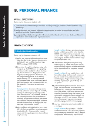 B. PERSONAL FINANCE
Grade 12, College Preparation




                                                           OVERALL EXPECTATIONS
                                                           By the end of this course, students will:

                                                           1.   demonstrate an understanding of annuities, including mortgages, and solve related problems using
                                                                technology;
                                                           2.   gather, interpret, and compare information about owning or renting accommodation, and solve
                                                                problems involving the associated costs;
                                                           3.   design, justify, and adjust budgets for individuals and families described in case studies, and describe
                                                                applications of the mathematics of personal finance.




                                                           SPECIFIC EXPECTATIONS
                                                                                                                           Sample problem: Using a spreadsheet, calcu-
                                                            1. Understanding Annuities                                     late the total interest paid over the life of a
                                                                                                                           $10 000 loan with monthly repayments over
                                                           By the end of this course, students will:                       2 years at 8% per year compounded monthly,
                                                           1.1 gather and interpret information about annu-                and compare the total interest with the origi-
                                                               ities, describe the key features of an annuity,             nal principal of the loan.
                                                               and identify real-world applications (e.g.,             1.4 demonstrate, through investigation using
                                                               RRSP, mortgage, RRIF, RESP)                                 technology (e.g., a TVM Solver), the advan-
                                                           1.2 determine, through investigation using tech-                tages of starting deposits earlier when invest-
                                                               nology (e.g., the TVM Solver on a graphing                  ing in annuities used as long-term savings
                                                               calculator; online tools), the effects of chang-            plans
                                                               ing the conditions (i.e., the payments, the                 Sample problem: If you want to have a mil-
                                                               frequency of the payments, the interest rate,               lion dollars at age 65, how much would you
                                                               the compounding period) of an ordinary                      have to contribute monthly into an invest-
                                                               simple annuity (i.e., an annuity in which                   ment that pays 7% per annum, compounded
                                                               payments are made at the end of each period,                monthly, beginning at age 20? At age 35?
                                                               and compounding and payment periods are                     At age 50?
  THE ONTARIO CURRICULUM, GRADES 11 AND 12 | Mathematics




                                                               the same) (e.g., long-term savings plans,
                                                               loans)                                                  1.5 gather and interpret information about mort-
                                                                                                                           gages, describe features associated with
                                                                 Sample problem: Given an ordinary simple                  mortgages (e.g., mortgages are annuities for
                                                                 annuity with semi-annual deposits of $1000,               which the present value is the amount bor-
                                                                 earning 6% interest per year compounded                   rowed to purchase a home; the interest on a
                                                                 semi-annually, over a 20-year term, which of              mortgage is compounded semi-annually but
                                                                 the following results in the greatest return:             often paid monthly), and compare different
                                                                 doubling the payments, doubling the interest              types of mortgages (e.g., open mortgage,
                                                                 rate, doubling the frequency of the payments              closed mortgage, variable-rate mortgage)
                                                                 and the compounding, or doubling the pay-
                                                                 ment and compounding period?                          1.6 read and interpret an amortization table for
                                                                                                                           a mortgage
                                                           1.3 solve problems, using technology (e.g., scien-
                                                               tiﬁc calculator, spreadsheet, graphing calcula-             Sample problem: You purchase a $200 000
                                                               tor), that involve the amount, the present                  condominium with a $25 000 down payment,
                                                               value, and the regular payment of an ordinary               and you mortgage the balance at 6.5% per year
                                                               simple annuity                                              compounded semi-annually over 25 years,



140
 