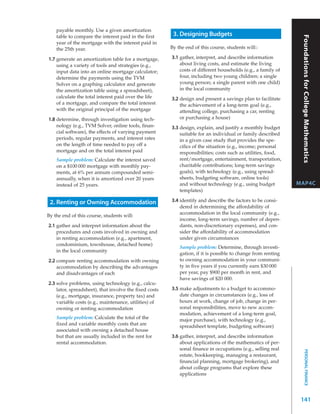 payable monthly. Use a given amortization
    table to compare the interest paid in the ﬁrst      3. Designing Budgets




                                                                                                               Foundations for College Mathematics
    year of the mortgage with the interest paid in
    the 25th year.                                     By the end of this course, students will::

1.7 generate an amortization table for a mortgage,     3.1 gather, interpret, and describe information
    using a variety of tools and strategies (e.g.,         about living costs, and estimate the living
    input data into an online mortgage calculator;         costs of different households (e.g., a family of
    determine the payments using the TVM                   four, including two young children; a single
    Solver on a graphing calculator and generate           young person; a single parent with one child)
    the amortization table using a spreadsheet),           in the local community
    calculate the total interest paid over the life    3.2 design and present a savings plan to facilitate
    of a mortgage, and compare the total interest          the achievement of a long-term goal (e.g.,
    with the original principal of the mortgage            attending college, purchasing a car, renting
1.8 determine, through investigation using tech-           or purchasing a house)
    nology (e.g., TVM Solver, online tools, ﬁnan-      3.3 design, explain, and justify a monthly budget
    cial software), the effects of varying payment         suitable for an individual or family described
    periods, regular payments, and interest rates          in a given case study that provides the spe-
    on the length of time needed to pay off a              ciﬁcs of the situation (e.g., income; personal
    mortgage and on the total interest paid                responsibilities; costs such as utilities, food,
    Sample problem: Calculate the interest saved           rent/mortgage, entertainment, transportation,
    on a $100 000 mortgage with monthly pay-               charitable contributions; long-term savings
    ments, at 6% per annum compounded semi-                goals), with technology (e.g., using spread-
    annually, when it is amortized over 20 years           sheets, budgeting software, online tools)
    instead of 25 years.                                   and without technology (e.g., using budget         MAP4C
                                                           templates)

 2. Renting or Owning Accommodation                    3.4 identify and describe the factors to be consi-
                                                           dered in determining the affordability of
                                                           accommodation in the local community (e.g.,
By the end of this course, students will:
                                                           income, long-term savings, number of depen-
2.1 gather and interpret information about the             dants, non-discretionary expenses), and con-
    procedures and costs involved in owning and            sider the affordability of accommodation
    in renting accommodation (e.g., apartment,             under given circumstances
    condominium, townhouse, detached home)
                                                           Sample problem: Determine, through investi-
    in the local community
                                                           gation, if it is possible to change from renting
2.2 compare renting accommodation with owning              to owning accommodation in your communi-
    accommodation by describing the advantages             ty in ﬁve years if you currently earn $30 000
    and disadvantages of each                              per year, pay $900 per month in rent, and
                                                           have savings of $20 000.
2.3 solve problems, using technology (e.g., calcu-
    lator, spreadsheet), that involve the ﬁxed costs   3.5 make adjustments to a budget to accommo-
    (e.g., mortgage, insurance, property tax) and          date changes in circumstances (e.g., loss of
    variable costs (e.g., maintenance, utilities) of       hours at work, change of job, change in per-
    owning or renting accommodation                        sonal responsibilities, move to new accom-
                                                           modation, achievement of a long-term goal,
    Sample problem: Calculate the total of the             major purchase), with technology (e.g.,
    ﬁxed and variable monthly costs that are               spreadsheet template, budgeting software)
    associated with owning a detached house
    but that are usually included in the rent for      3.6 gather, interpret, and describe information
    rental accommodation.                                  about applications of the mathematics of per-
                                                           sonal ﬁnance in occupations (e.g., selling real
                                                                                                                     PERSONAL FINANCE




                                                           estate, bookkeeping, managing a restaurant,
                                                           ﬁnancial planning, mortgage brokering), and
                                                           about college programs that explore these
                                                           applications




                                                                                                               141
 