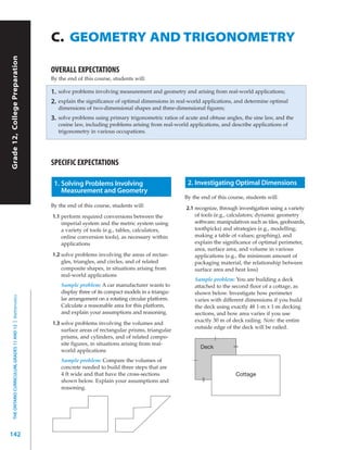 C. GEOMETRY AND TRIGONOMETRY
Grade 12, College Preparation




                                                           OVERALL EXPECTATIONS
                                                           By the end of this course, students will:

                                                           1.   solve problems involving measurement and geometry and arising from real-world applications;
                                                           2.   explain the significance of optimal dimensions in real-world applications, and determine optimal
                                                                dimensions of two-dimensional shapes and three-dimensional figures;
                                                           3.   solve problems using primary trigonometric ratios of acute and obtuse angles, the sine law, and the
                                                                cosine law, including problems arising from real-world applications, and describe applications of
                                                                trigonometry in various occupations.




                                                           SPECIFIC EXPECTATIONS

                                                            1. Solving Problems Involving                             2. Investigating Optimal Dimensions
                                                               Measurement and Geometry
                                                                                                                     By the end of this course, students will:
                                                           By the end of this course, students will:                 2.1 recognize, through investigation using a variety
                                                           1.1 perform required conversions between the                  of tools (e.g., calculators; dynamic geometry
                                                               imperial system and the metric system using               software; manipulatives such as tiles, geoboards,
                                                               a variety of tools (e.g., tables, calculators,            toothpicks) and strategies (e.g., modelling;
                                                               online conversion tools), as necessary within             making a table of values; graphing), and
                                                               applications                                              explain the significance of optimal perimeter,
                                                                                                                         area, surface area, and volume in various
                                                           1.2 solve problems involving the areas of rectan-             applications (e.g., the minimum amount of
                                                               gles, triangles, and circles, and of related              packaging material, the relationship between
                                                               composite shapes, in situations arising from              surface area and heat loss)
                                                               real-world applications
                                                                                                                         Sample problem: You are building a deck
                                                                 Sample problem: A car manufacturer wants to             attached to the second floor of a cottage, as
                                                                 display three of its compact models in a triangu-       shown below. Investigate how perimeter
  THE ONTARIO CURRICULUM, GRADES 11 AND 12 | Mathematics




                                                                 lar arrangement on a rotating circular platform.        varies with different dimensions if you build
                                                                 Calculate a reasonable area for this platform,          the deck using exactly 48 1-m x 1-m decking
                                                                 and explain your assumptions and reasoning.             sections, and how area varies if you use
                                                                                                                         exactly 30 m of deck railing. Note: the entire
                                                           1.3 solve problems involving the volumes and
                                                                                                                         outside edge of the deck will be railed.
                                                               surface areas of rectangular prisms, triangular
                                                               prisms, and cylinders, and of related compo-
                                                               site figures, in situations arising from real-
                                                                                                                           Deck
                                                               world applications
                                                                 Sample problem: Compare the volumes of
                                                                 concrete needed to build three steps that are
                                                                 4 ft wide and that have the cross-sections                                Cottage
                                                                 shown below. Explain your assumptions and
                                                                 reasoning.




142
 