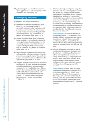 1.8 gather, interpret, and describe information         2.5 determine, through investigation using class-
                                                               about applications of data management in the            generated data and technology-based simula-
                                                               workplace and in everyday life                          tion models (e.g., using a random-number
Grade 12, Workplace Preparation




                                                                                                                       generator on a spreadsheet or on a graphing
                                                                                                                       calculator), the tendency of experimental
                                                            2. Investigating Probability                               probability to approach theoretical probability
                                                                                                                       as the number of trials in an experiment
                                                           By the end of this course, students will:                   increases (e.g., “If I simulate tossing a coin
                                                                                                                       1000 times using technology, the experimental
                                                           2.1 determine the theoretical probability of an
                                                                                                                       probability that I calculate for getting tails in
                                                               event (i.e., the ratio of the number of
                                                                                                                       any one toss is likely to be closer to the theo-
                                                               favourable outcomes to the total number of
                                                                                                                       retical probability than if I simulate tossing
                                                               possible outcomes, where all outcomes are
                                                                                                                       the coin only 10 times”)
                                                               equally likely), and represent the probability
                                                               in a variety of ways (e.g., as a fraction, as a        Sample problem: Calculate the theoretical
                                                               percent, as a decimal in the range 0 to 1)             probability of rolling a 2 on a number cube.
                                                                                                                      Simulate rolling a number cube, and use the
                                                           2.2 identify examples of the use of probability            simulation to calculate the experimental
                                                               in the media (e.g., the probability of rain, of        probability of rolling a 2 after 10, 20, 30, …,
                                                               winning a lottery, of wait times for a service         200 trials. Graph the experimental probability
                                                               exceeding specified amounts) and various               versus the number of trials, and describe any
                                                               ways in which probability is represented               trend.
                                                               (e.g., as a fraction, as a percent, as a decimal
                                                               in the range 0 to 1)                                2.6 interpret information involving the use of
                                                                                                                       probability and statistics in the media, and
                                                           2.3 perform simple probability experiments (e.g.,           describe how probability and statistics can
                                                               rolling number cubes, spinning spinners, flip-          help in making informed decisions in a
                                                               ping coins, playing Aboriginal stick-and-stone          variety of situations (e.g., weighing the risk
                                                               games), record the results, and determine the           of injury when considering different occu-
                                                               experimental probability of an event                    pations; using a weather forecast to plan
                                                           2.4 compare, through investigation, the theoretical         outdoor activities; using sales data to stock
                                                               probability of an event with the experimental           a clothing store with appropriate styles
                                                               probability, and describe how uncertainty               and sizes)
                                                               explains why they might differ (e.g., “I know          Sample problem: A recent study on youth
                                                               that the theoretical probability of getting tails      gambling suggests that approximately 30%
                                                               is 0.5, but that does not mean that I will             of adolescents gamble on a weekly basis.
                                                               always obtain 3 tails when I toss the coin             Investigate and describe the assumptions
                                                               6 times”; “If a lottery has a 1 in 9 chance            that people make about the probability of
                                                               of winning, am I certain to win if I buy               winning when they gamble. Describe other
                                                               9 tickets?”)                                           factors that encourage gambling and prob-
  THE ONTARIO CURRICULUM, GRADES 11 AND 12 | Mathematics




                                                                                                                      lems experienced by people with a gambling
                                                                                                                      addiction.




150
 