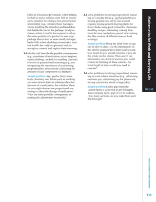 billed at a fixed cost per minute, where talking   3.5 solve problems involving proportional reason-




                                                                                                               Mathematics for Work and Everyday Life
   for half as many minutes costs half as much)           ing in everyday life (e.g., applying fertilizers;
   and a situation involving a non-proportional           mixing gasoline and oil for use in small
   relationship (e.g., cellular phone packages,           engines; mixing cement; buying plants for
   where doubling the minutes purchased does              flower beds; using pool or laundry chemicals;
   not double the cost of the package; food pur-          doubling recipes; estimating cooking time
   chases, where it can be less expensive to buy          from the time needed per pound; determining
   the same quantity of a product in one large            the fibre content of different sizes of food
   package than in two or more small packages;            servings)
   hydro bills, where doubling consumption does
                                                         Sample problem: Bring the label from a large
   not double the cost) in a personal and/or
                                                         can of stew to class. Use the information on
   workplace context, and explain their reasoning
                                                         the label to calculate how many calories and
3.4 identify and describe the possible consequences      how much fat you would consume if you ate
    (e.g., overdoses of medication; seized engines;      the whole can for dinner. Then search out
    ruined clothing; cracked or crumbling concrete)      information on a form of exercise you could
    of errors in proportional reasoning (e.g., not       choose for burning all those calories. For
    recognizing the importance of maintaining            what length of time would you need to
    proportionality; not correctly calculating the       exercise?
    amount of each component in a mixture)
                                                      3.6 solve problems involving proportional reason-
   Sample problem: Age, gender, body mass,                ing in work-related situations (e.g., calculating
   body chemistry, and habits such as smoking             overtime pay; calculating pay for piecework;
   are some factors that can influence the effec-         mixing concrete for small or large jobs)
   tiveness of a medication. For which of these
                                                         Sample problem: Coiled pipe from the
   factors might doctors use proportional rea-                                                                MEL4E
                                                         United States is delivered in 200-ft lengths.
   soning to adjust the dosage of medication?
                                                         Your company needs pipe in 3.7-m sections.
   What are some possible consequences of
                                                         How many sections can you make from each
   making the adjustments incorrectly?
                                                         200-ft length?




                                                                                                                      APPLICATIONS OF MEASUREMENT




                                                                                                               155
 