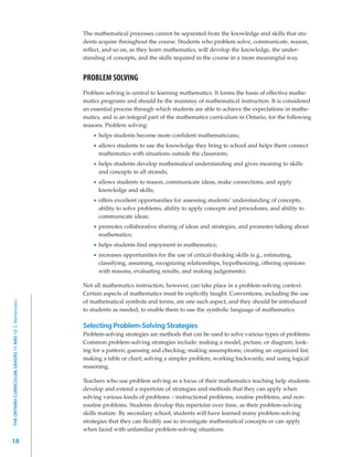 The mathematical processes cannot be separated from the knowledge and skills that stu-
                                                         dents acquire throughout the course. Students who problem solve, communicate, reason,
                                                         reflect, and so on, as they learn mathematics, will develop the knowledge, the under-
                                                         standing of concepts, and the skills required in the course in a more meaningful way.


                                                         PROBLEM SOLVING
                                                         Problem solving is central to learning mathematics. It forms the basis of effective mathe-
                                                         matics programs and should be the mainstay of mathematical instruction. It is considered
                                                         an essential process through which students are able to achieve the expectations in mathe-
                                                         matics, and is an integral part of the mathematics curriculum in Ontario, for the following
                                                         reasons. Problem solving:
                                                               helps students become more confident mathematicians;
                                                               allows students to use the knowledge they bring to school and helps them connect
                                                               mathematics with situations outside the classroom;
                                                               helps students develop mathematical understanding and gives meaning to skills
                                                               and concepts in all strands;
                                                               allows students to reason, communicate ideas, make connections, and apply
                                                               knowledge and skills;
                                                               offers excellent opportunities for assessing students’ understanding of concepts,
                                                               ability to solve problems, ability to apply concepts and procedures, and ability to
                                                               communicate ideas;
                                                               promotes collaborative sharing of ideas and strategies, and promotes talking about
                                                               mathematics;
                                                               helps students find enjoyment in mathematics;
                                                               increases opportunities for the use of critical-thinking skills (e.g., estimating,
                                                               classifying, assuming, recognizing relationships, hypothesizing, offering opinions
                                                               with reasons, evaluating results, and making judgements).

                                                         Not all mathematics instruction, however, can take place in a problem-solving context.
                                                         Certain aspects of mathematics must be explicitly taught. Conventions, including the use
                                                         of mathematical symbols and terms, are one such aspect, and they should be introduced
THE ONTARIO CURRICULUM, GRADES 11 AND 12 | Mathematics




                                                         to students as needed, to enable them to use the symbolic language of mathematics.

                                                         Selecting Problem-Solving Strategies
                                                         Problem-solving strategies are methods that can be used to solve various types of problems.
                                                         Common problem-solving strategies include: making a model, picture, or diagram; look-
                                                         ing for a pattern; guessing and checking; making assumptions; creating an organized list;
                                                         making a table or chart; solving a simpler problem; working backwards; and using logical
                                                         reasoning.

                                                         Teachers who use problem solving as a focus of their mathematics teaching help students
                                                         develop and extend a repertoire of strategies and methods that they can apply when
                                                         solving various kinds of problems – instructional problems, routine problems, and non-
                                                         routine problems. Students develop this repertoire over time, as their problem-solving
                                                         skills mature. By secondary school, students will have learned many problem-solving
                                                         strategies that they can flexibly use to investigate mathematical concepts or can apply
                                                         when faced with unfamiliar problem-solving situations.

18
 