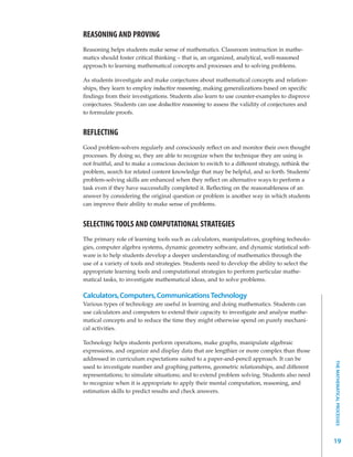 REASONING AND PROVING
Reasoning helps students make sense of mathematics. Classroom instruction in mathe-
matics should foster critical thinking – that is, an organized, analytical, well-reasoned
approach to learning mathematical concepts and processes and to solving problems.

As students investigate and make conjectures about mathematical concepts and relation-
ships, they learn to employ inductive reasoning, making generalizations based on specific
findings from their investigations. Students also learn to use counter-examples to disprove
conjectures. Students can use deductive reasoning to assess the validity of conjectures and
to formulate proofs.


REFLECTING
Good problem-solvers regularly and consciously reflect on and monitor their own thought
processes. By doing so, they are able to recognize when the technique they are using is
not fruitful, and to make a conscious decision to switch to a different strategy, rethink the
problem, search for related content knowledge that may be helpful, and so forth. Students’
problem-solving skills are enhanced when they reflect on alternative ways to perform a
task even if they have successfully completed it. Reflecting on the reasonableness of an
answer by considering the original question or problem is another way in which students
can improve their ability to make sense of problems.


SELECTING TOOLS AND COMPUTATIONAL STRATEGIES
The primary role of learning tools such as calculators, manipulatives, graphing technolo-
gies, computer algebra systems, dynamic geometry software, and dynamic statistical soft-
ware is to help students develop a deeper understanding of mathematics through the
use of a variety of tools and strategies. Students need to develop the ability to select the
appropriate learning tools and computational strategies to perform particular mathe-
matical tasks, to investigate mathematical ideas, and to solve problems.

Calculators, Computers, Communications Technology
Various types of technology are useful in learning and doing mathematics. Students can
use calculators and computers to extend their capacity to investigate and analyse mathe-
matical concepts and to reduce the time they might otherwise spend on purely mechani-
cal activities.

Technology helps students perform operations, make graphs, manipulate algebraic
expressions, and organize and display data that are lengthier or more complex than those
addressed in curriculum expectations suited to a paper-and-pencil approach. It can be
                                                                                                THE MATHEMATICAL PROCESSES




used to investigate number and graphing patterns, geometric relationships, and different
representations; to simulate situations; and to extend problem solving. Students also need
to recognize when it is appropriate to apply their mental computation, reasoning, and
estimation skills to predict results and check answers.




                                                                                                19
 