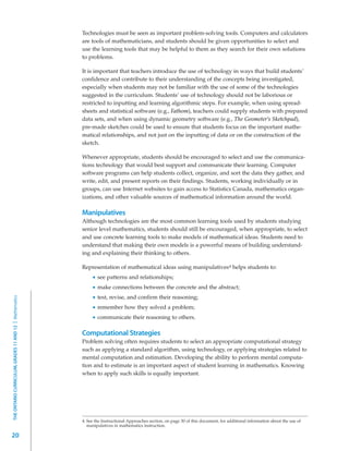 Technologies must be seen as important problem-solving tools. Computers and calculators
                                                         are tools of mathematicians, and students should be given opportunities to select and
                                                         use the learning tools that may be helpful to them as they search for their own solutions
                                                         to problems.

                                                         It is important that teachers introduce the use of technology in ways that build students’
                                                         confidence and contribute to their understanding of the concepts being investigated,
                                                         especially when students may not be familiar with the use of some of the technologies
                                                         suggested in the curriculum. Students’ use of technology should not be laborious or
                                                         restricted to inputting and learning algorithmic steps. For example, when using spread-
                                                         sheets and statistical software (e.g., Fathom), teachers could supply students with prepared
                                                         data sets, and when using dynamic geometry software (e.g., The Geometer’s Sketchpad),
                                                         pre-made sketches could be used to ensure that students focus on the important mathe-
                                                         matical relationships, and not just on the inputting of data or on the construction of the
                                                         sketch.

                                                         Whenever appropriate, students should be encouraged to select and use the communica-
                                                         tions technology that would best support and communicate their learning. Computer
                                                         software programs can help students collect, organize, and sort the data they gather, and
                                                         write, edit, and present reports on their findings. Students, working individually or in
                                                         groups, can use Internet websites to gain access to Statistics Canada, mathematics organ-
                                                         izations, and other valuable sources of mathematical information around the world.

                                                         Manipulatives
                                                         Although technologies are the most common learning tools used by students studying
                                                         senior level mathematics, students should still be encouraged, when appropriate, to select
                                                         and use concrete learning tools to make models of mathematical ideas. Students need to
                                                         understand that making their own models is a powerful means of building understand-
                                                         ing and explaining their thinking to others.

                                                         Representation of mathematical ideas using manipulatives 4 helps students to:
                                                                 see patterns and relationships;
                                                                 make connections between the concrete and the abstract;
                                                                 test, revise, and confirm their reasoning;
THE ONTARIO CURRICULUM, GRADES 11 AND 12 | Mathematics




                                                                 remember how they solved a problem;
                                                                 communicate their reasoning to others.

                                                         Computational Strategies
                                                         Problem solving often requires students to select an appropriate computational strategy
                                                         such as applying a standard algorithm, using technology, or applying strategies related to
                                                         mental computation and estimation. Developing the ability to perform mental computa-
                                                         tion and to estimate is an important aspect of student learning in mathematics. Knowing
                                                         when to apply such skills is equally important.




                                                         4. See the Instructional Approaches section, on page 30 of this document, for additional information about the use of
                                                            manipulatives in mathematics instruction.

20
 