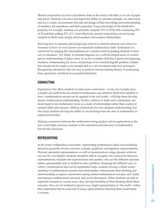 Mental computation involves calculations done in the mind, with little or no use of paper
and pencil. Students who have developed the ability to calculate mentally can select from
and use a variety of procedures that take advantage of their knowledge and understanding
of numbers, the operations, and their properties. Using knowledge of the distributive
property, for example, students can mentally compute 70% of 22 by first considering 70%
of 20 and then adding 70% of 2. Used effectively, mental computation can encourage
students to think more deeply about numbers and number relationships.

Knowing how to estimate and recognizing when it is useful to estimate and when it is
necessary to have an exact answer are important mathematical skills. Estimation is a
useful tool for judging the reasonableness of a solution and for guiding students in their
use of calculators. The ability to estimate depends on a well-developed sense of number
and an understanding of place value. It can be a complex skill that requires decomposing
numbers, compensating for errors, and perhaps even restructuring the problem. Estima-
tion should not be taught as an isolated skill or a set of isolated rules and techniques.
Recognizing calculations that are easy to perform and developing fluency in performing
basic operations contribute to successful estimation.


CONNECTING
Experiences that allow students to make more connections – to see, for example, how
concepts and skills from one strand of mathematics are related to those from another or
how a mathematical concept can be applied in the real world – will help them develop
deeper mathematical understanding. As they continue to make such connections, stu-
dents begin to see mathematics more as a study of relationships rather than a series of
isolated skills and concepts. Making connections not only deepens understanding, but
also helps students develop the ability to use learning from one area of mathematics to
understand another.

Making connections between the mathematics being studied and its applications in the
real world helps convince students of the usefulness and relevance of mathematics
beyond the classroom.


REPRESENTING
In the senior mathematics curriculum, representing mathematical ideas and modelling
situations generally involve concrete, numeric, graphical, and algebraic representations.
Pictorial, geometric representations as well as representations using dynamic software
can also be very helpful. Students should be able to recognize the connections between
representations, translate one representation into another, and use the different represen-
tations appropriately and as needed to solve problems. Knowing the different ways in
                                                                                               THE MATHEMATICAL PROCESSES




which a mathematical idea can be represented helps students develop a better under-
standing of mathematical concepts and relationships; communicate their thinking and
understanding; recognize connections among related mathematical concepts; and model
and interpret mathematical, physical, and social phenomena. When students are able to
represent concepts in various ways, they develop flexibility in their thinking about those
concepts. They are not inclined to perceive any single representation as “the math”; rather,
they understand that it is just one of many representations that help them understand
a concept.


                                                                                               21
 