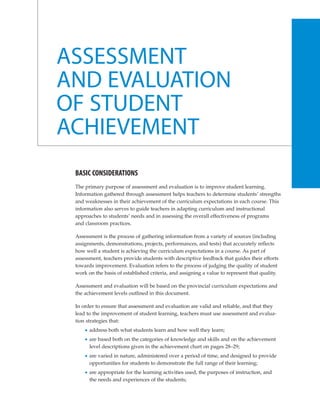 ASSESSMENT
AND EVALUATION
OF STUDENT
ACHIEVEMENT
 BASIC CONSIDERATIONS
 The primary purpose of assessment and evaluation is to improve student learning.
 Information gathered through assessment helps teachers to determine students’ strengths
 and weaknesses in their achievement of the curriculum expectations in each course. This
 information also serves to guide teachers in adapting curriculum and instructional
 approaches to students’ needs and in assessing the overall effectiveness of programs
 and classroom practices.

 Assessment is the process of gathering information from a variety of sources (including
 assignments, demonstrations, projects, performances, and tests) that accurately reflects
 how well a student is achieving the curriculum expectations in a course. As part of
 assessment, teachers provide students with descriptive feedback that guides their efforts
 towards improvement. Evaluation refers to the process of judging the quality of student
 work on the basis of established criteria, and assigning a value to represent that quality.

 Assessment and evaluation will be based on the provincial curriculum expectations and
 the achievement levels outlined in this document.

 In order to ensure that assessment and evaluation are valid and reliable, and that they
 lead to the improvement of student learning, teachers must use assessment and evalua-
 tion strategies that:
       address both what students learn and how well they learn;
       are based both on the categories of knowledge and skills and on the achievement
       level descriptions given in the achievement chart on pages 28–29;
       are varied in nature, administered over a period of time, and designed to provide
       opportunities for students to demonstrate the full range of their learning;
       are appropriate for the learning activities used, the purposes of instruction, and
       the needs and experiences of the students;
 