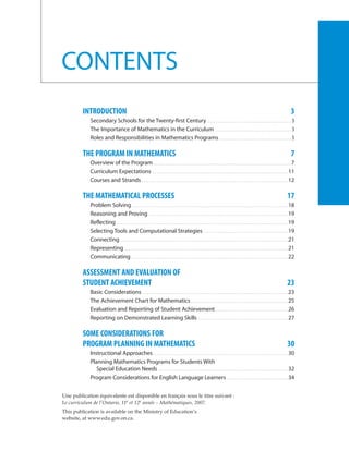 CONTENTS
         INTRODUCTION                                                                                                                                                                                    3
            Secondary Schools for the Twenty-first Century . . . . . . . . . . . . . . . . . . . . . . . . . . . . . . . . . . . . . . . . . . . . 3
            The Importance of Mathematics in the Curriculum . . . . . . . . . . . . . . . . . . . . . . . . . . . . . . . . . . . . . . . . 3
            Roles and Responsibilities in Mathematics Programs . . . . . . . . . . . . . . . . . . . . . . . . . . . . . . . . . . . . . . 5

         THE PROGRAM IN MATHEMATICS                                                                                                                                                                      7
            Overview of the Program . . . . . . . . . . . . . . . . . . . . . . . . . . . . . . . . . . . . . . . . . . . . . . . . . . . . . . . . . . . . . . . . . . . . . . . . 7
            Curriculum Expectations . . . . . . . . . . . . . . . . . . . . . . . . . . . . . . . . . . . . . . . . . . . . . . . . . . . . . . . . . . . . . . . . . . . . . . . 11
            Courses and Strands . . . . . . . . . . . . . . . . . . . . . . . . . . . . . . . . . . . . . . . . . . . . . . . . . . . . . . . . . . . . . . . . . . . . . . . . . . . . . 12

         THE MATHEMATICAL PROCESSES                                                                                                                                                                   17
            Problem Solving . . . . . . . . . . . . . . . . . . . . . . . . . . . . . . . . . . . . . . . . . . . . . . . . . . . . . . . . . . . . . . . . . . . . . . . . . . . . . . . . . . 18
            Reasoning and Proving . . . . . . . . . . . . . . . . . . . . . . . . . . . . . . . . . . . . . . . . . . . . . . . . . . . . . . . . . . . . . . . . . . . . . . . . . 19
            Reflecting . . . . . . . . . . . . . . . . . . . . . . . . . . . . . . . . . . . . . . . . . . . . . . . . . . . . . . . . . . . . . . . . . . . . . . . . . . . . . . . . . . . . . . . . . . 19
            Selecting Tools and Computational Strategies . . . . . . . . . . . . . . . . . . . . . . . . . . . . . . . . . . . . . . . . . . . . 19
            Connecting . . . . . . . . . . . . . . . . . . . . . . . . . . . . . . . . . . . . . . . . . . . . . . . . . . . . . . . . . . . . . . . . . . . . . . . . . . . . . . . . . . . . . . . . 21
            Representing . . . . . . . . . . . . . . . . . . . . . . . . . . . . . . . . . . . . . . . . . . . . . . . . . . . . . . . . . . . . . . . . . . . . . . . . . . . . . . . . . . . . . . 21
            Communicating . . . . . . . . . . . . . . . . . . . . . . . . . . . . . . . . . . . . . . . . . . . . . . . . . . . . . . . . . . . . . . . . . . . . . . . . . . . . . . . . . . 22

         ASSESSMENT AND EVALUATION OF
         STUDENT ACHIEVEMENT                                                                                                                                                                          23
            Basic Considerations . . . . . . . . . . . . . . . . . . . . . . . . . . . . . . . . . . . . . . . . . . . . . . . . . . . . . . . . . . . . . . . . . . . . . . . . . . . . 23
            The Achievement Chart for Mathematics . . . . . . . . . . . . . . . . . . . . . . . . . . . . . . . . . . . . . . . . . . . . . . . . . . . 25
            Evaluation and Reporting of Student Achievement . . . . . . . . . . . . . . . . . . . . . . . . . . . . . . . . . . . . . . 26
            Reporting on Demonstrated Learning Skills . . . . . . . . . . . . . . . . . . . . . . . . . . . . . . . . . . . . . . . . . . . . . . . 27

         SOME CONSIDERATIONS FOR
         PROGRAM PLANNING IN MATHEMATICS                                                                                                                                                              30
            Instructional Approaches . . . . . . . . . . . . . . . . . . . . . . . . . . . . . . . . . . . . . . . . . . . . . . . . . . . . . . . . . . . . . . . . . . . . . . . 30
            Planning Mathematics Programs for Students With
               Special Education Needs . . . . . . . . . . . . . . . . . . . . . . . . . . . . . . . . . . . . . . . . . . . . . . . . . . . . . . . . . . . . . . . . . . . . 32
            Program Considerations for English Language Learners . . . . . . . . . . . . . . . . . . . . . . . . . . . . . . . . 34


Une publication équivalente est disponible en français sous le titre suivant :
Le curriculum de l’Ontario, 11e et 12e année – Mathématiques, 2007.
This publication is available on the Ministry of Education’s
website, at www.edu.gov.on.ca.
 