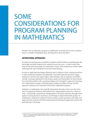SOME
CONSIDERATIONS FOR
PROGRAM PLANNING
IN MATHEMATICS
  Teachers who are planning a program in mathematics must take into account considera-
  tions in a number of important areas, including those discussed below.


  INSTRUCTIONAL APPROACHES
  To make new learning more accessible to students, teachers build new learning upon the
  knowledge and skills students have acquired in previous years – in other words, they
  help activate prior knowledge. It is important to assess where students are in their mathe-
  matical growth and to bring them forward in their learning.

  In order to apply their knowledge effectively and to continue to learn, students must have
  a solid conceptual foundation in mathematics. Successful classroom practices engage
  students in activities that require higher-order thinking, with an emphasis on problem
  solving.6 Learning experienced in the primary, junior, and intermediate divisions should
  have provided students with a good grounding in the investigative approach to learning
  new mathematical concepts, including inquiry models of problem solving, and this
  approach continues to be important in the senior mathematics program.

  Students in a mathematics class typically demonstrate diversity in the ways they learn
  best. It is important, therefore, that students have opportunities to learn in a variety of
  ways – individually, cooperatively, independently, with teacher direction, through invest-
  igation involving hands-on experience, and through examples followed by practice. In
  mathematics, students are required to learn concepts, acquire procedures and skills, and
  apply processes with the aid of the instructional and learning strategies best suited to the
  particular type of learning.




  6. See the resource document Targeted Implementation & Planning Supports for Revised Mathematics (TIPS4RM):
     Grade 7, 8, 9 Applied and 10 Applied (Toronto: Queen’s Printer for Ontario, 2005) for helpful information
     about problem solving.
 