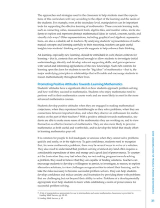 The approaches and strategies used in the classroom to help students meet the expecta-
tions of this curriculum will vary according to the object of the learning and the needs of
the students. For example, even at the secondary level, manipulatives can be important
tools for supporting the effective learning of mathematics. These concrete learning tools,
such as connecting cubes, measurement tools, algebra tiles, and number cubes, invite stu-
dents to explore and represent abstract mathematical ideas in varied, concrete, tactile, and
visually rich ways.7 Other representations, including graphical and algebraic representa-
tions, are also a valuable aid to teachers. By analysing students’ representations of mathe-
matical concepts and listening carefully to their reasoning, teachers can gain useful
insights into students’ thinking and provide supports to help enhance their thinking.

All learning, especially new learning, should be embedded in well-chosen contexts for
learning – that is, contexts that are broad enough to allow students to investigate initial
understandings, identify and develop relevant supporting skills, and gain experience
with varied and interesting applications of the new knowledge. Such rich contexts for
learning open the door for students to see the “big ideas” of mathematics – that is, the
major underlying principles or relationships that will enable and encourage students to
reason mathematically throughout their lives.

Promoting Positive Attitudes Towards Learning Mathematics
Students’ attitudes have a significant effect on how students approach problem solving
and how well they succeed in mathematics. Students who enjoy mathematics tend to
perform well in their mathematics course work and are more likely to enrol in the more
advanced mathematics courses.

Students develop positive attitudes when they are engaged in making mathematical
conjectures, when they experience breakthroughs as they solve problems, when they see
connections between important ideas, and when they observe an enthusiasm for mathe-
matics on the part of their teachers.8 With a positive attitude towards mathematics, stu-
dents are able to make more sense of the mathematics they are working on, and to view
themselves as effective learners of mathematics. They are also more likely to perceive
mathematics as both useful and worthwhile, and to develop the belief that steady effort
in learning mathematics pays off.




                                                                                                                  SOME CONSIDERATIONS FOR PROGRAM PLANNING IN MATHEMATICS
It is common for people to feel inadequate or anxious when they cannot solve problems
quickly and easily, or in the right way. To gain confidence, students need to recognize
that, for some mathematics problems, there may be several ways to arrive at a solution.
They also need to understand that problem solving of almost any kind often requires a
considerable expenditure of time and energy and a good deal of perseverance. To counter-
act the frustration they may feel when they are not making progress towards solving
a problem, they need to believe that they are capable of finding solutions. Teachers can
encourage students to develop a willingness to persist, to investigate, to reason, to explore
alternative solutions, to view challenges as opportunities to extend their learning, and to
take the risks necessary to become successful problem solvers. They can help students
develop confidence and reduce anxiety and frustration by providing them with problems
that are challenging but not beyond their ability to solve. Problems at a developmentally
appropriate level help students to learn while establishing a norm of perseverance for
successful problem solving.

7. A list of manipulatives appropriate for use in intermediate and senior mathematics classrooms is provided in
   Leading Math Success, pp. 48–49.
8. Leading Math Success, p. 42
                                                                                                                  31
 