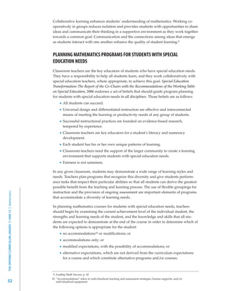 Collaborative learning enhances students’ understanding of mathematics. Working co-
                                                         operatively in groups reduces isolation and provides students with opportunities to share
                                                         ideas and communicate their thinking in a supportive environment as they work together
                                                         towards a common goal. Communication and the connections among ideas that emerge
                                                         as students interact with one another enhance the quality of student learning.9


                                                         PLANNING MATHEMATICS PROGRAMS FOR STUDENTS WITH SPECIAL
                                                         EDUCATION NEEDS
                                                         Classroom teachers are the key educators of students who have special education needs.
                                                         They have a responsibility to help all students learn, and they work collaboratively with
                                                         special education teachers, where appropriate, to achieve this goal. Special Education
                                                         Transformation: The Report of the Co-Chairs with the Recommendations of the Working Table
                                                         on Special Education, 2006 endorses a set of beliefs that should guide program planning
                                                         for students with special education needs in all disciplines. Those beliefs are as follows:
                                                                  All students can succeed.
                                                                  Universal design and differentiated instruction are effective and interconnected
                                                                  means of meeting the learning or productivity needs of any group of students.
                                                                  Successful instructional practices are founded on evidence-based research,
                                                                  tempered by experience.
                                                                  Classroom teachers are key educators for a student’s literacy and numeracy
                                                                  development.
                                                                  Each student has his or her own unique patterns of learning.
                                                                  Classroom teachers need the support of the larger community to create a learning
                                                                  environment that supports students with special education needs.
                                                                  Fairness is not sameness.

                                                         In any given classroom, students may demonstrate a wide range of learning styles and
                                                         needs. Teachers plan programs that recognize this diversity and give students perform-
                                                         ance tasks that respect their particular abilities so that all students can derive the greatest
                                                         possible benefit from the teaching and learning process. The use of flexible groupings for
THE ONTARIO CURRICULUM, GRADES 11 AND 12 | Mathematics




                                                         instruction and the provision of ongoing assessment are important elements of programs
                                                         that accommodate a diversity of learning needs.

                                                         In planning mathematics courses for students with special education needs, teachers
                                                         should begin by examining the current achievement level of the individual student, the
                                                         strengths and learning needs of the student, and the knowledge and skills that all stu-
                                                         dents are expected to demonstrate at the end of the course in order to determine which of
                                                         the following options is appropriate for the student:
                                                                  no accommodations10 or modifications; or
                                                                  accommodations only; or
                                                                  modified expectations, with the possibility of accommodations; or
                                                                  alternative expectations, which are not derived from the curriculum expectations
                                                                  for a course and which constitute alternative programs and/or courses.



                                                          9. Leading Math Success, p. 42
                                                         10. “Accommodations” refers to individualized teaching and assessment strategies, human supports, and/or
32                                                           individualized equipment.
 