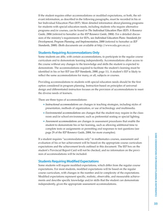 If the student requires either accommodations or modified expectations, or both, the rel-
evant information, as described in the following paragraphs, must be recorded in his or
her Individual Education Plan (IEP). More detailed information about planning programs
for students with special education needs, including students who require alternative
programs and/or courses, can be found in The Individual Education Plan (IEP): A Resource
Guide, 2004 (referred to hereafter as the IEP Resource Guide, 2004). For a detailed discus-
sion of the ministry’s requirements for IEPs, see Individual Education Plans: Standards for
Development, Program Planning, and Implementation, 2000 (referred to hereafter as IEP
Standards, 2000). (Both documents are available at http:/ /www.edu.gov.on.ca.)

Students Requiring Accommodations Only
Some students are able, with certain accommodations, to participate in the regular course
curriculum and to demonstrate learning independently. Accommodations allow access to
the course without any changes to the knowledge and skills the student is expected to
demonstrate. The accommodations required to facilitate the student’s learning must be
identified in his or her IEP (see IEP Standards, 2000, page 11). A student’s IEP is likely to
reflect the same accommodations for many, or all, subjects or courses.

Providing accommodations to students with special education needs should be the first
option considered in program planning. Instruction based on principles of universal
design and differentiated instruction focuses on the provision of accommodations to meet
the diverse needs of learners.

There are three types of accommodations:
      Instructional accommodations are changes in teaching strategies, including styles of
      presentation, methods of organization, or use of technology and multimedia.
      Environmental accommodations are changes that the student may require in the class-
      room and/or school environment, such as preferential seating or special lighting.
      Assessment accommodations are changes in assessment procedures that enable the
      student to demonstrate his or her learning, such as allowing additional time to
      complete tests or assignments or permitting oral responses to test questions (see
      page 29 of the IEP Resource Guide, 2004, for more examples).




                                                                                                SOME CONSIDERATIONS FOR PROGRAM PLANNING IN MATHEMATICS
If a student requires “accommodations only” in mathematics courses, assessment and
evaluation of his or her achievement will be based on the appropriate course curriculum
expectations and the achievement levels outlined in this document. The IEP box on the
student’s Provincial Report Card will not be checked, and no information on the provi-
sion of accommodations will be included.

Students Requiring Modified Expectations
Some students will require modified expectations, which differ from the regular course
expectations. For most students, modified expectations will be based on the regular
course curriculum, with changes in the number and/or complexity of the expectations.
Modified expectations represent specific, realistic, observable, and measurable achieve-
ments and describe specific knowledge and/or skills that the student can demonstrate
independently, given the appropriate assessment accommodations.




                                                                                                33
 