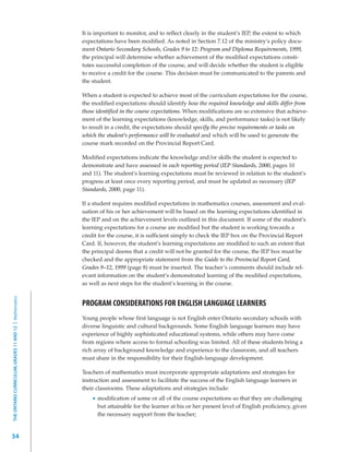 It is important to monitor, and to reflect clearly in the student’s IEP, the extent to which
                                                         expectations have been modified. As noted in Section 7.12 of the ministry’s policy docu-
                                                         ment Ontario Secondary Schools, Grades 9 to 12: Program and Diploma Requirements, 1999,
                                                         the principal will determine whether achievement of the modified expectations consti-
                                                         tutes successful completion of the course, and will decide whether the student is eligible
                                                         to receive a credit for the course. This decision must be communicated to the parents and
                                                         the student.

                                                         When a student is expected to achieve most of the curriculum expectations for the course,
                                                         the modified expectations should identify how the required knowledge and skills differ from
                                                         those identified in the course expectations. When modifications are so extensive that achieve-
                                                         ment of the learning expectations (knowledge, skills, and performance tasks) is not likely
                                                         to result in a credit, the expectations should specify the precise requirements or tasks on
                                                         which the student’s performance will be evaluated and which will be used to generate the
                                                         course mark recorded on the Provincial Report Card.

                                                         Modified expectations indicate the knowledge and/or skills the student is expected to
                                                         demonstrate and have assessed in each reporting period (IEP Standards, 2000, pages 10
                                                         and 11). The student’s learning expectations must be reviewed in relation to the student’s
                                                         progress at least once every reporting period, and must be updated as necessary (IEP
                                                         Standards, 2000, page 11).

                                                         If a student requires modified expectations in mathematics courses, assessment and eval-
                                                         uation of his or her achievement will be based on the learning expectations identified in
                                                         the IEP and on the achievement levels outlined in this document. If some of the student’s
                                                         learning expectations for a course are modified but the student is working towards a
                                                         credit for the course, it is sufficient simply to check the IEP box on the Provincial Report
                                                         Card. If, however, the student’s learning expectations are modified to such an extent that
                                                         the principal deems that a credit will not be granted for the course, the IEP box must be
                                                         checked and the appropriate statement from the Guide to the Provincial Report Card,
                                                         Grades 9–12, 1999 (page 8) must be inserted. The teacher’s comments should include rel-
                                                         evant information on the student’s demonstrated learning of the modified expectations,
                                                         as well as next steps for the student’s learning in the course.
THE ONTARIO CURRICULUM, GRADES 11 AND 12 | Mathematics




                                                         PROGRAM CONSIDERATIONS FOR ENGLISH LANGUAGE LEARNERS
                                                         Young people whose first language is not English enter Ontario secondary schools with
                                                         diverse linguistic and cultural backgrounds. Some English language learners may have
                                                         experience of highly sophisticated educational systems, while others may have come
                                                         from regions where access to formal schooling was limited. All of these students bring a
                                                         rich array of background knowledge and experience to the classroom, and all teachers
                                                         must share in the responsibility for their English-language development.

                                                         Teachers of mathematics must incorporate appropriate adaptations and strategies for
                                                         instruction and assessment to facilitate the success of the English language learners in
                                                         their classrooms. These adaptations and strategies include:
                                                               modification of some or all of the course expectations so that they are challenging
                                                               but attainable for the learner at his or her present level of English proficiency, given
                                                               the necessary support from the teacher;


34
 