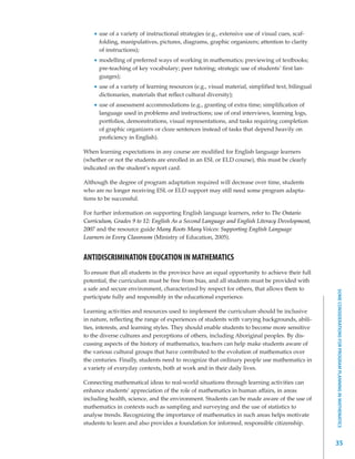 use of a variety of instructional strategies (e.g., extensive use of visual cues, scaf-
      folding, manipulatives, pictures, diagrams, graphic organizers; attention to clarity
      of instructions);
      modelling of preferred ways of working in mathematics; previewing of textbooks;
      pre-teaching of key vocabulary; peer tutoring; strategic use of students’ first lan-
      guages);
      use of a variety of learning resources (e.g., visual material, simplified text, bilingual
      dictionaries, materials that reflect cultural diversity);
      use of assessment accommodations (e.g., granting of extra time; simplification of
      language used in problems and instructions; use of oral interviews, learning logs,
      portfolios, demonstrations, visual representations, and tasks requiring completion
      of graphic organizers or cloze sentences instead of tasks that depend heavily on
      proficiency in English).

When learning expectations in any course are modified for English language learners
(whether or not the students are enrolled in an ESL or ELD course), this must be clearly
indicated on the student’s report card.

Although the degree of program adaptation required will decrease over time, students
who are no longer receiving ESL or ELD support may still need some program adapta-
tions to be successful.

For further information on supporting English language learners, refer to The Ontario
Curriculum, Grades 9 to 12: English As a Second Language and English Literacy Development,
2007 and the resource guide Many Roots Many Voices: Supporting English Language
Learners in Every Classroom (Ministry of Education, 2005).


ANTIDISCRIMINATION EDUCATION IN MATHEMATICS
To ensure that all students in the province have an equal opportunity to achieve their full
potential, the curriculum must be free from bias, and all students must be provided with
a safe and secure environment, characterized by respect for others, that allows them to




                                                                                                  SOME CONSIDERATIONS FOR PROGRAM PLANNING IN MATHEMATICS
participate fully and responsibly in the educational experience.

Learning activities and resources used to implement the curriculum should be inclusive
in nature, reflecting the range of experiences of students with varying backgrounds, abili-
ties, interests, and learning styles. They should enable students to become more sensitive
to the diverse cultures and perceptions of others, including Aboriginal peoples. By dis-
cussing aspects of the history of mathematics, teachers can help make students aware of
the various cultural groups that have contributed to the evolution of mathematics over
the centuries. Finally, students need to recognize that ordinary people use mathematics in
a variety of everyday contexts, both at work and in their daily lives.

Connecting mathematical ideas to real-world situations through learning activities can
enhance students’ appreciation of the role of mathematics in human affairs, in areas
including health, science, and the environment. Students can be made aware of the use of
mathematics in contexts such as sampling and surveying and the use of statistics to
analyse trends. Recognizing the importance of mathematics in such areas helps motivate
students to learn and also provides a foundation for informed, responsible citizenship.


                                                                                                  35
 