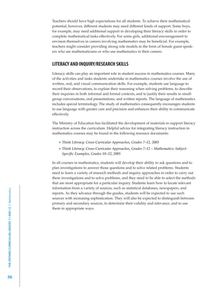 Teachers should have high expectations for all students. To achieve their mathematical
                                                         potential, however, different students may need different kinds of support. Some boys,
                                                         for example, may need additional support in developing their literacy skills in order to
                                                         complete mathematical tasks effectively. For some girls, additional encouragement to
                                                         envision themselves in careers involving mathematics may be beneficial. For example,
                                                         teachers might consider providing strong role models in the form of female guest speak-
                                                         ers who are mathematicians or who use mathematics in their careers.


                                                         LITERACY AND INQUIRY/RESEARCH SKILLS
                                                         Literacy skills can play an important role in student success in mathematics courses. Many
                                                         of the activities and tasks students undertake in mathematics courses involve the use of
                                                         written, oral, and visual communication skills. For example, students use language to
                                                         record their observations, to explain their reasoning when solving problems, to describe
                                                         their inquiries in both informal and formal contexts, and to justify their results in small-
                                                         group conversations, oral presentations, and written reports. The language of mathematics
                                                         includes special terminology. The study of mathematics consequently encourages students
                                                         to use language with greater care and precision and enhances their ability to communicate
                                                         effectively.

                                                         The Ministry of Education has facilitated the development of materials to support literacy
                                                         instruction across the curriculum. Helpful advice for integrating literacy instruction in
                                                         mathematics courses may be found in the following resource documents:

                                                               Think Literacy: Cross-Curricular Approaches, Grades 7–12, 2003
                                                               Think Literacy: Cross-Curricular Approaches, Grades 7–12 – Mathematics: Subject-
                                                               Specific Examples, Grades 10–12, 2005

                                                         In all courses in mathematics, students will develop their ability to ask questions and to
                                                         plan investigations to answer those questions and to solve related problems. Students
                                                         need to learn a variety of research methods and inquiry approaches in order to carry out
                                                         these investigations and to solve problems, and they need to be able to select the methods
                                                         that are most appropriate for a particular inquiry. Students learn how to locate relevant
                                                         information from a variety of sources, such as statistical databases, newspapers, and
THE ONTARIO CURRICULUM, GRADES 11 AND 12 | Mathematics




                                                         reports. As they advance through the grades, students will be expected to use such
                                                         sources with increasing sophistication. They will also be expected to distinguish between
                                                         primary and secondary sources, to determine their validity and relevance, and to use
                                                         them in appropriate ways.




36
 