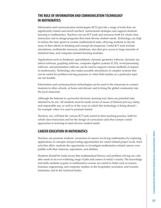 THE ROLE OF INFORMATION AND COMMUNICATION TECHNOLOGY
IN MATHEMATICS
Information and communication technologies (ICT) provide a range of tools that can
significantly extend and enrich teachers’ instructional strategies and support students’
learning in mathematics. Teachers can use ICT tools and resources both for whole-class
instruction and to design programs that meet diverse student needs. Technology can help
to reduce the time spent on routine mathematical tasks, allowing students to devote
more of their efforts to thinking and concept development. Useful ICT tools include
simulations, multimedia resources, databases, sites that give access to large amounts of
statistical data, and computer-assisted learning modules.

Applications such as databases, spreadsheets, dynamic geometry software, dynamic sta-
tistical software, graphing software, computer algebra systems (CAS), word-processing
software, and presentation software can be used to support various methods of inquiry
in mathematics. Technology also makes possible simulations of complex systems that
can be useful for problem-solving purposes or when field studies on a particular topic
are not feasible.

Information and communications technologies can be used in the classroom to connect
students to other schools, at home and abroad, and to bring the global community into
the local classroom.

Although the Internet is a powerful electronic learning tool, there are potential risks
attached to its use. All students must be made aware of issues of Internet privacy, safety,
and responsible use, as well as of the ways in which this technology is being abused –
for example, when it is used to promote hatred.

Teachers, too, will find the various ICT tools useful in their teaching practice, both for
whole class instruction and for the design of curriculum units that contain varied
approaches to learning to meet diverse student needs.


CAREER EDUCATION IN MATHEMATICS




                                                                                              SOME CONSIDERATIONS FOR PROGRAM PLANNING IN MATHEMATICS
Teachers can promote students’ awareness of careers involving mathematics by exploring
applications of concepts and providing opportunities for career-related project work. Such
activities allow students the opportunity to investigate mathematics-related careers com-
patible with their interests, aspirations, and abilities.

Students should be made aware that mathematical literacy and problem solving are valu-
able assets in an ever-widening range of jobs and careers in today’s society. The knowledge
and skills students acquire in mathematics courses are useful in fields such as science,
business, engineering, and computer studies; in the hospitality, recreation, and tourism
industries; and in the technical trades.




                                                                                              37
 