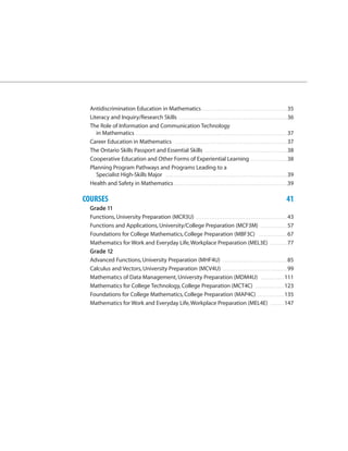 Antidiscrimination Education in Mathematics . . . . . . . . . . . . . . . . . . . . . . . . . . . . . . . . . . . . . . . . . . . . . 35
  Literacy and Inquiry/Research Skills . . . . . . . . . . . . . . . . . . . . . . . . . . . . . . . . . . . . . . . . . . . . . . . . . . . . . . . . . 36
  The Role of Information and Communication Technology
     in Mathematics . . . . . . . . . . . . . . . . . . . . . . . . . . . . . . . . . . . . . . . . . . . . . . . . . . . . . . . . . . . . . . . . . . . . . . . . . . . . . . . . 37
  Career Education in Mathematics . . . . . . . . . . . . . . . . . . . . . . . . . . . . . . . . . . . . . . . . . . . . . . . . . . . . . . . . . . . 37
  The Ontario Skills Passport and Essential Skills . . . . . . . . . . . . . . . . . . . . . . . . . . . . . . . . . . . . . . . . . . . 38
  Cooperative Education and Other Forms of Experiential Learning . . . . . . . . . . . . . . . . . . . 38
  Planning Program Pathways and Programs Leading to a
     Specialist High-Skills Major . . . . . . . . . . . . . . . . . . . . . . . . . . . . . . . . . . . . . . . . . . . . . . . . . . . . . . . . . . . . . . . . 39
  Health and Safety in Mathematics . . . . . . . . . . . . . . . . . . . . . . . . . . . . . . . . . . . . . . . . . . . . . . . . . . . . . . . . . . . .39

COURSES                                                                                                                                                                        41
  Grade 11
  Functions, University Preparation (MCR3U) . . . . . . . . . . . . . . . . . . . . . . . . . . . . . . . . . . . . . . . . . . . . . . . . 43
  Functions and Applications, University/College Preparation (MCF3M) . . . . . . . . . . . . . . 57
  Foundations for College Mathematics, College Preparation (MBF3C) . . . . . . . . . . . . . . . 67
  Mathematics for Work and Everyday Life, Workplace Preparation (MEL3E) . . . . . . . . . 77
  Grade 12
  Advanced Functions, University Preparation (MHF4U) . . . . . . . . . . . . . . . . . . . . . . . . . . . . . . . . . . 85
  Calculus and Vectors, University Preparation (MCV4U) . . . . . . . . . . . . . . . . . . . . . . . . . . . . . . . . . . 99
  Mathematics of Data Management, University Preparation (MDM4U) . . . . . . . . . . . . 111
  Mathematics for College Technology, College Preparation (MCT4C) . . . . . . . . . . . . . . . 123
  Foundations for College Mathematics, College Preparation (MAP4C) . . . . . . . . . . . . . . 135
  Mathematics for Work and Everyday Life, Workplace Preparation (MEL4E) . . . . . . . 147
 