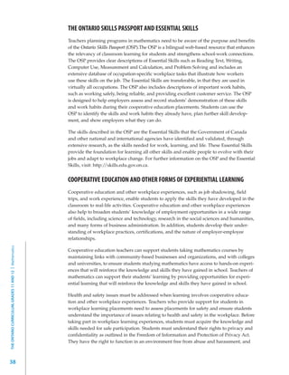 THE ONTARIO SKILLS PASSPORT AND ESSENTIAL SKILLS
                                                         Teachers planning programs in mathematics need to be aware of the purpose and benefits
                                                         of the Ontario Skills Passport (OSP).The OSP is a bilingual web-based resource that enhances
                                                         the relevancy of classroom learning for students and strengthens school-work connections.
                                                         The OSP provides clear descriptions of Essential Skills such as Reading Text, Writing,
                                                         Computer Use, Measurement and Calculation, and Problem Solving and includes an
                                                         extensive database of occupation-specific workplace tasks that illustrate how workers
                                                         use these skills on the job. The Essential Skills are transferable, in that they are used in
                                                         virtually all occupations. The OSP also includes descriptions of important work habits,
                                                         such as working safely, being reliable, and providing excellent customer service. The OSP
                                                         is designed to help employers assess and record students’ demonstration of these skills
                                                         and work habits during their cooperative education placements. Students can use the
                                                         OSP to identify the skills and work habits they already have, plan further skill develop-
                                                         ment, and show employers what they can do.

                                                         The skills described in the OSP are the Essential Skills that the Government of Canada
                                                         and other national and international agencies have identified and validated, through
                                                         extensive research, as the skills needed for work, learning, and life. These Essential Skills
                                                         provide the foundation for learning all other skills and enable people to evolve with their
                                                         jobs and adapt to workplace change. For further information on the OSP and the Essential
                                                         Skills, visit: http://skills.edu.gov.on.ca.


                                                         COOPERATIVE EDUCATION AND OTHER FORMS OF EXPERIENTIAL LEARNING
                                                         Cooperative education and other workplace experiences, such as job shadowing, field
                                                         trips, and work experience, enable students to apply the skills they have developed in the
                                                         classroom to real-life activities. Cooperative education and other workplace experiences
                                                         also help to broaden students’ knowledge of employment opportunities in a wide range
                                                         of fields, including science and technology, research in the social sciences and humanities,
                                                         and many forms of business administration. In addition, students develop their under-
                                                         standing of workplace practices, certifications, and the nature of employer-employee
                                                         relationships.
THE ONTARIO CURRICULUM, GRADES 11 AND 12 | Mathematics




                                                         Cooperative education teachers can support students taking mathematics courses by
                                                         maintaining links with community-based businesses and organizations, and with colleges
                                                         and universities, to ensure students studying mathematics have access to hands-on experi-
                                                         ences that will reinforce the knowledge and skills they have gained in school. Teachers of
                                                         mathematics can support their students’ learning by providing opportunities for experi-
                                                         ential learning that will reinforce the knowledge and skills they have gained in school.

                                                         Health and safety issues must be addressed when learning involves cooperative educa-
                                                         tion and other workplace experiences. Teachers who provide support for students in
                                                         workplace learning placements need to assess placements for safety and ensure students
                                                         understand the importance of issues relating to health and safety in the workplace. Before
                                                         taking part in workplace learning experiences, students must acquire the knowledge and
                                                         skills needed for safe participation. Students must understand their rights to privacy and
                                                         confidentiality as outlined in the Freedom of Information and Protection of Privacy Act.
                                                         They have the right to function in an environment free from abuse and harassment, and



38
 