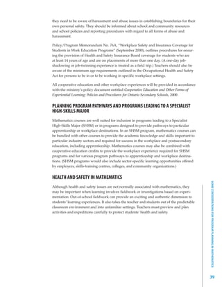 they need to be aware of harassment and abuse issues in establishing boundaries for their
own personal safety. They should be informed about school and community resources
and school policies and reporting procedures with regard to all forms of abuse and
harassment.

Policy/Program Memorandum No. 76A, “Workplace Safety and Insurance Coverage for
Students in Work Education Programs” (September 2000), outlines procedures for ensur-
ing the provision of Health and Safety Insurance Board coverage for students who are
at least 14 years of age and are on placements of more than one day. (A one-day job-
shadowing or job-twinning experience is treated as a field trip.) Teachers should also be
aware of the minimum age requirements outlined in the Occupational Health and Safety
Act for persons to be in or to be working in specific workplace settings.

All cooperative education and other workplace experiences will be provided in accordance
with the ministry’s policy document entitled Cooperative Education and Other Forms of
Experiential Learning: Policies and Procedures for Ontario Secondary Schools, 2000.


PLANNING PROGRAM PATHWAYS AND PROGRAMS LEADING TO A SPECIALIST
HIGH-SKILLS MAJOR
Mathematics courses are well suited for inclusion in programs leading to a Specialist
High-Skills Major (SHSM) or in programs designed to provide pathways to particular
apprenticeship or workplace destinations. In an SHSM program, mathematics courses can
be bundled with other courses to provide the academic knowledge and skills important to
particular industry sectors and required for success in the workplace and postsecondary
education, including apprenticeship. Mathematics courses may also be combined with
cooperative education credits to provide the workplace experience required for SHSM
programs and for various program pathways to apprenticeship and workplace destina-
tions. (SHSM programs would also include sector-specific learning opportunities offered
by employers, skills-training centres, colleges, and community organizations.)


HEALTH AND SAFETY IN MATHEMATICS




                                                                                                SOME CONSIDERATIONS FOR PROGRAM PLANNING IN MATHEMATICS
Although health and safety issues are not normally associated with mathematics, they
may be important when learning involves fieldwork or investigations based on experi-
mentation. Out-of-school fieldwork can provide an exciting and authentic dimension to
students’ learning experiences. It also takes the teacher and students out of the predictable
classroom environment and into unfamiliar settings. Teachers must preview and plan
activities and expeditions carefully to protect students’ health and safety.




                                                                                                39
 