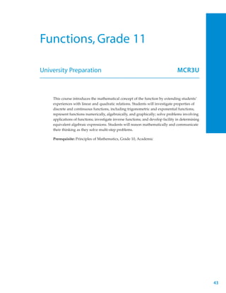 Functions, Grade 11

University Preparation                                                             MCR3U



    This course introduces the mathematical concept of the function by extending students’
    experiences with linear and quadratic relations. Students will investigate properties of
    discrete and continuous functions, including trigonometric and exponential functions;
    represent functions numerically, algebraically, and graphically; solve problems involving
    applications of functions; investigate inverse functions; and develop facility in determining
    equivalent algebraic expressions. Students will reason mathematically and communicate
    their thinking as they solve multi-step problems.

    Prerequisite: Principles of Mathematics, Grade 10, Academic




                                                                                                    43
 