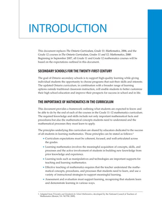INTRODUCTION
 This document replaces The Ontario Curriculum, Grade 11: Mathematics, 2006, and the
 Grade 12 courses in The Ontario Curriculum, Grades 11 and 12: Mathematics, 2000.
 Beginning in September 2007, all Grade 11 and Grade 12 mathematics courses will be
 based on the expectations outlined in this document.


 SECONDARY SCHOOLS FOR THE TWENTY-FIRST CENTURY
 The goal of Ontario secondary schools is to support high-quality learning while giving
 individual students the opportunity to choose programs that suit their skills and interests.
 The updated Ontario curriculum, in combination with a broader range of learning
 options outside traditional classroom instruction, will enable students to better customize
 their high school education and improve their prospects for success in school and in life.


 THE IMPORTANCE OF MATHEMATICS IN THE CURRICULUM
 This document provides a framework outlining what students are expected to know and
 be able to do by the end of each of the courses in the Grade 11–12 mathematics curriculum.
 The required knowledge and skills include not only important mathematical facts and
 procedures but also the mathematical concepts students need to understand and the
 mathematical processes they must learn to apply.

 The principles underlying this curriculum are shared by educators dedicated to the success
 of all students in learning mathematics. Those principles can be stated as follows:1
         Curriculum expectations must be coherent, focused, and well-articulated across
         the grades.
         Learning mathematics involves the meaningful acquisition of concepts, skills, and
         processes and the active involvement of students in building new knowledge from
         prior knowledge and experience.
         Learning tools such as manipulatives and technologies are important supports for
         teaching and learning mathematics.
         Effective teaching of mathematics requires that the teacher understand the mathe-
         matical concepts, procedures, and processes that students need to learn, and use a
         variety of instructional strategies to support meaningful learning.
         Assessment and evaluation must support learning, recognizing that students learn
         and demonstrate learning in various ways.



 1. Adapted from Principles and Standards for School Mathematics, developed by the National Council of Teachers of
    Mathematics (Reston, VA: NCTM, 2000).
 