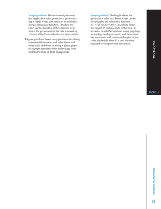 Sample problem: The relationship between           Sample problem: The height above the




                                                                                                      Mathematics for Work and Everyday Life
   the height above the ground of a person rid-       ground of a rider on a Ferris wheel can be
   ing a Ferris wheel and time can be modelled        modelled by the sinusoidal function
   using a sinusoidal function. Describe the          h(t) = 25 sin(3(t – 30)) + 27, where h(t) is
   effect on this function if the platform from       the height, in metres, and t is the time, in
   which the person enters the ride is raised by      seconds. Graph the function, using graphing
   1 m and if the Ferris wheel turns twice as fast.   technology in degree mode, and determine
                                                      the maximum and minimum heights of the
3.5 pose problems based on applications involving     rider, the height after 30 s, and the time




                                                                                                                    Functions
    a sinusoidal function, and solve these and
                                                      required to complete one revolution.
    other such problems by using a given graph
    or a graph generated with technology from
    a table of values or from its equation




                                                                                                     MCR3U




                                                                                                             TRIGONOMETRIC FUNCTIONS




                                                                                                      55
 