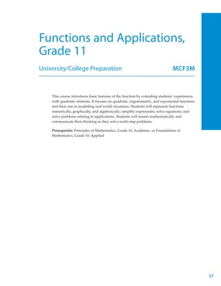 Functions and Applications,
Grade 11
University/College Preparation                                                   MCF3M



    This course introduces basic features of the function by extending students’ experiences
    with quadratic relations. It focuses on quadratic, trigonometric, and exponential functions
    and their use in modelling real-world situations. Students will represent functions
    numerically, graphically, and algebraically; simplify expressions; solve equations; and
    solve problems relating to applications. Students will reason mathematically and
    communicate their thinking as they solve multi-step problems.

    Prerequisite: Principles of Mathematics, Grade 10, Academic, or Foundations of
    Mathematics, Grade 10, Applied




                                                                                                  57
 