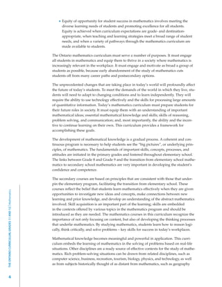 Equity of opportunity for student success in mathematics involves meeting the
                                                               diverse learning needs of students and promoting excellence for all students.
                                                               Equity is achieved when curriculum expectations are grade- and destination-
                                                               appropriate, when teaching and learning strategies meet a broad range of student
                                                               needs, and when a variety of pathways through the mathematics curriculum are
                                                               made available to students.

                                                         The Ontario mathematics curriculum must serve a number of purposes. It must engage
                                                         all students in mathematics and equip them to thrive in a society where mathematics is
                                                         increasingly relevant in the workplace. It must engage and motivate as broad a group of
                                                         students as possible, because early abandonment of the study of mathematics cuts
                                                         students off from many career paths and postsecondary options.

                                                         The unprecedented changes that are taking place in today’s world will profoundly affect
                                                         the future of today’s students. To meet the demands of the world in which they live, stu-
                                                         dents will need to adapt to changing conditions and to learn independently. They will
                                                         require the ability to use technology effectively and the skills for processing large amounts
                                                         of quantitative information. Today’s mathematics curriculum must prepare students for
                                                         their future roles in society. It must equip them with an understanding of important
                                                         mathematical ideas; essential mathematical knowledge and skills; skills of reasoning,
                                                         problem solving, and communication; and, most importantly, the ability and the incen-
                                                         tive to continue learning on their own. This curriculum provides a framework for
                                                         accomplishing these goals.

                                                         The development of mathematical knowledge is a gradual process. A coherent and con-
                                                         tinuous program is necessary to help students see the “big pictures”, or underlying prin-
                                                         ciples, of mathematics. The fundamentals of important skills, concepts, processes, and
                                                         attitudes are initiated in the primary grades and fostered throughout elementary school.
                                                         The links between Grade 8 and Grade 9 and the transition from elementary school mathe-
                                                         matics to secondary school mathematics are very important in developing the student’s
                                                         confidence and competence.

                                                         The secondary courses are based on principles that are consistent with those that under-
                                                         pin the elementary program, facilitating the transition from elementary school. These
                                                         courses reflect the belief that students learn mathematics effectively when they are given
THE ONTARIO CURRICULUM, GRADES 11 AND 12 | Mathematics




                                                         opportunities to investigate new ideas and concepts, make connections between new
                                                         learning and prior knowledge, and develop an understanding of the abstract mathematics
                                                         involved. Skill acquisition is an important part of the learning; skills are embedded
                                                         in the contexts offered by various topics in the mathematics program and should be
                                                         introduced as they are needed. The mathematics courses in this curriculum recognize the
                                                         importance of not only focusing on content, but also of developing the thinking processes
                                                         that underlie mathematics. By studying mathematics, students learn how to reason logi-
                                                         cally, think critically, and solve problems – key skills for success in today’s workplaces.

                                                         Mathematical knowledge becomes meaningful and powerful in application. This curri-
                                                         culum embeds the learning of mathematics in the solving of problems based on real-life
                                                         situations. Other disciplines are a ready source of effective contexts for the study of mathe-
                                                         matics. Rich problem-solving situations can be drawn from related disciplines, such as
                                                         computer science, business, recreation, tourism, biology, physics, and technology, as well
                                                         as from subjects historically thought of as distant from mathematics, such as geography


         4
 