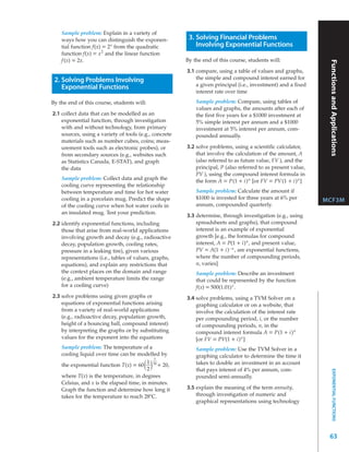 Sample problem: Explain in a variety of
    ways how you can distinguish the exponen-            3. Solving Financial Problems
    tial function f(x) = 2x from the quadratic              Involving Exponential Functions
    function f(x) = x 2 and the linear function
    f (x) = 2x.                                         By the end of this course, students will:




                                                                                                                Functions and Applications
                                                        3.1 compare, using a table of values and graphs,
 2. Solving Problems Involving                              the simple and compound interest earned for
    Exponential Functions                                   a given principal (i.e., investment) and a ﬁxed
                                                            interest rate over time

By the end of this course, students will:                   Sample problem: Compare, using tables of
                                                            values and graphs, the amounts after each of
2.1 collect data that can be modelled as an                 the ﬁrst ﬁve years for a $1000 investment at
    exponential function, through investigation             5% simple interest per annum and a $1000
    with and without technology, from primary               investment at 5% interest per annum, com-
    sources, using a variety of tools (e.g., concrete       pounded annually.
    materials such as number cubes, coins; meas-
    urement tools such as electronic probes), or        3.2 solve problems, using a scientiﬁc calculator,
    from secondary sources (e.g., websites such             that involve the calculation of the amount, A
    as Statistics Canada, E-STAT), and graph                (also referred to as future value, FV ), and the
    the data                                                principal, P (also referred to as present value,
                                                            PV ), using the compound interest formula in
    Sample problem: Collect data and graph the              the form A = P(1 + i) n [or FV = PV (1 + i) n ]
    cooling curve representing the relationship
    between temperature and time for hot water              Sample problem: Calculate the amount if
    cooling in a porcelain mug. Predict the shape           $1000 is invested for three years at 6% per        MCF3M
    of the cooling curve when hot water cools in            annum, compounded quarterly.
    an insulated mug. Test your prediction.
                                                        3.3 determine, through investigation (e.g., using
2.2 identify exponential functions, including               spreadsheets and graphs), that compound
    those that arise from real-world applications           interest is an example of exponential
    involving growth and decay (e.g., radioactive           growth [e.g., the formulas for compound
    decay, population growth, cooling rates,                interest, A = P(1 + i) n , and present value,
    pressure in a leaking tire), given various              PV = A(1 + i) – n , are exponential functions,
    representations (i.e., tables of values, graphs,        where the number of compounding periods,
    equations), and explain any restrictions that           n, varies]
    the context places on the domain and range              Sample problem: Describe an investment
    (e.g., ambient temperature limits the range             that could be represented by the function
    for a cooling curve)                                    f(x) = 500(1.01) x .
2.3 solve problems using given graphs or                3.4 solve problems, using a TVM Solver on a
    equations of exponential functions arising              graphing calculator or on a website, that
    from a variety of real-world applications               involve the calculation of the interest rate
    (e.g., radioactive decay, population growth,            per compounding period, i, or the number
    height of a bouncing ball, compound interest)           of compounding periods, n, in the
    by interpreting the graphs or by substituting           compound interest formula A = P(1 + i) n
    values for the exponent into the equations              [or FV = PV(1 + i) n ]
    Sample problem: The temperature of a                    Sample problem: Use the TVM Solver in a
    cooling liquid over time can be modelled by             graphing calculator to determine the time it
                                             x
                                          1 30
    the exponential function T(x) = 60  ( )
                                          2
                                               + 20,        takes to double an investment in an account
                                                            that pays interest of 4% per annum, com-
                                                                                                                     EXPONENTIAL FUNCTIONS




    where T(x) is the temperature, in degrees               pounded semi-annually.
    Celsius, and x is the elapsed time, in minutes.
    Graph the function and determine how long it        3.5 explain the meaning of the term annuity,
    takes for the temperature to reach 28ºC.                through investigation of numeric and
                                                            graphical representations using technology




                                                                                                                63
 