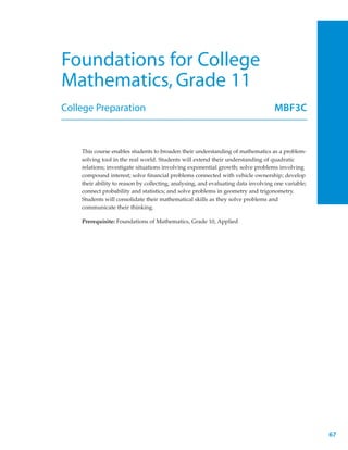 Foundations for College
Mathematics, Grade 11
College Preparation                                                                MBF3C



    This course enables students to broaden their understanding of mathematics as a problem-
    solving tool in the real world. Students will extend their understanding of quadratic
    relations; investigate situations involving exponential growth; solve problems involving
    compound interest; solve financial problems connected with vehicle ownership; develop
    their ability to reason by collecting, analysing, and evaluating data involving one variable;
    connect probability and statistics; and solve problems in geometry and trigonometry.
    Students will consolidate their mathematical skills as they solve problems and
    communicate their thinking.

    Prerequisite: Foundations of Mathematics, Grade 10, Applied




                                                                                                    67
 